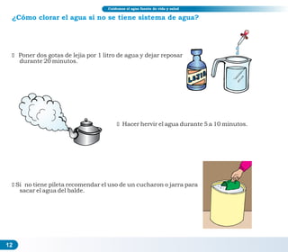 ¿Cómo clorar el agua si no se tiene sistema de agua?
ž Poner dos gotas de lejía por 1 litro de agua y dejar reposar
durante 20 minutos.
ž Hacer hervir el agua durante 5 a 10 minutos.
žSi no tiene pileta recomendar el uso de un cucharon o jarra para
sacar el agua del balde.
12
Cuidemos el agua fuente de vida y salud
 