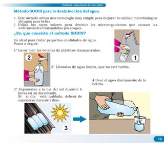 13
Cuidemos el agua fuente de vida y salud
Es ideal para tratar pequeñas cantidades de agua.
Pasos a seguir:
1° Lavar bien las botellas de plásticos transparentes.
Método SODIS para la desinfección del agua.
ž Este método utiliza una tecnología muy simple para mejorar la calidad microbiológica
del agua para beber.
ž Utiliza los rayos solares para destruir los microorganismos que causan las
enfermedades transmitidas por el agua.
2° Llenarlas de agua limpia, que no esté turbia.
3° Exponerlas a la luz del sol durante 6
horas en un día soleado.
Si el día está nublado, deberá de
exponerse durante 2 días.
1
2
3
¿En que consiste el método SODIS?
4 Usar el agua diariamente de la
botella
 