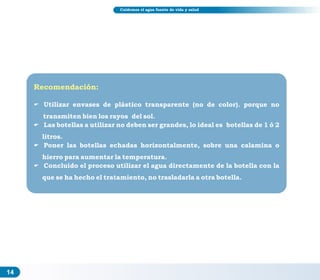 14
Cuidemos el agua fuente de vida y salud
Recomendación:
E Utilizar envases de plástico transparente (no de color). porque no
transmiten bien los rayos del sol.
E Las botellas a utilizar no deben ser grandes, lo ideal es botellas de 1 ó 2
litros.
E Poner las botellas echadas horizontalmente, sobre una calamina o
hierro para aumentar la temperatura.
E Concluido el proceso utilizar el agua directamente de la botella con la
que se ha hecho el tratamiento, no trasladarla a otra botella.
 