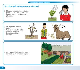 4
ž Sin agua no habría
vida.
ž Para la salud. La falta
de agua produce
deshidratación y
muerte.
ž El agua es muy importante
para la vida de las
personas, animales y
plantas.
ž Las comunidades se forman
donde hay fuentes de agua.
2. ¿Por qué es importante el agua?
Cuidemos el agua fuente de vida y salud
 