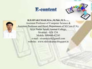R.D.SIVAKUMAR,M.Sc.,M.Phil.,M.Tech.,
Assistant Professor of Computer Science &
Assistant Professor and Head, Department of M.Com.(CA),
Ayya Nadar Janaki Ammal College,
Sivakasi – 626 124.
Mobile: 099440-42243
e-mail : sivamsccsit@gmail.com
website: www.rdsivakumar.blogspot.in
 