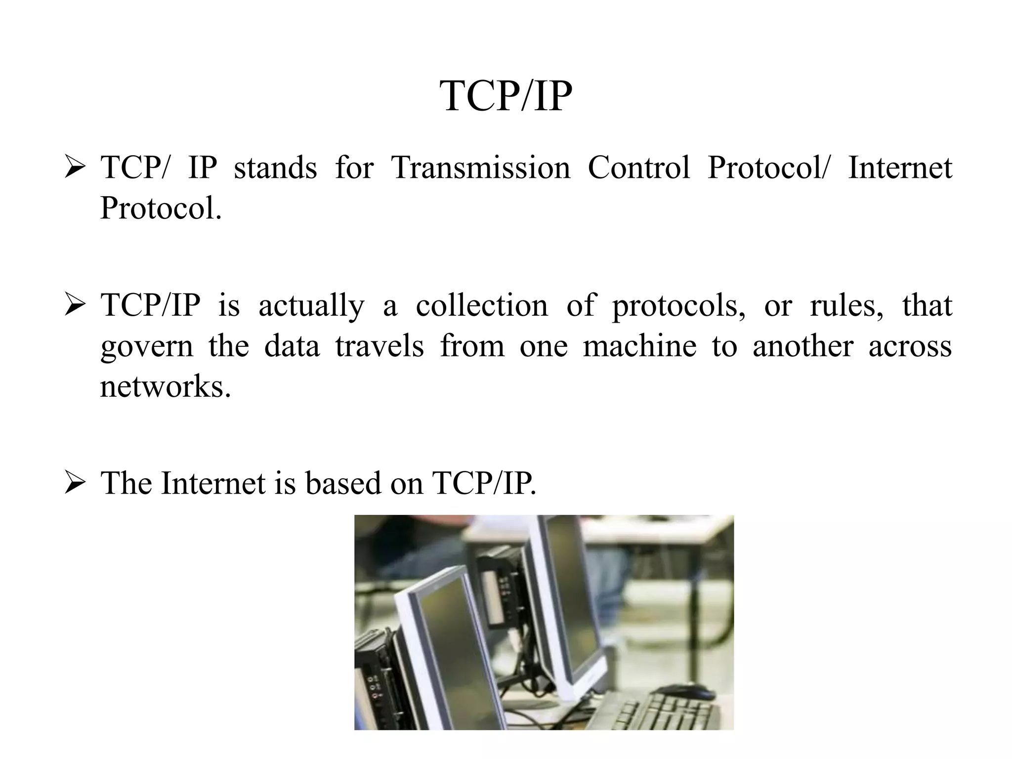 TCP/IP
 TCP/ IP stands for Transmission Control Protocol/ Internet
Protocol.
 TCP/IP is actually a collection of protocols, or rules, that
govern the data travels from one machine to another across
networks.
 The Internet is based on TCP/IP.
 