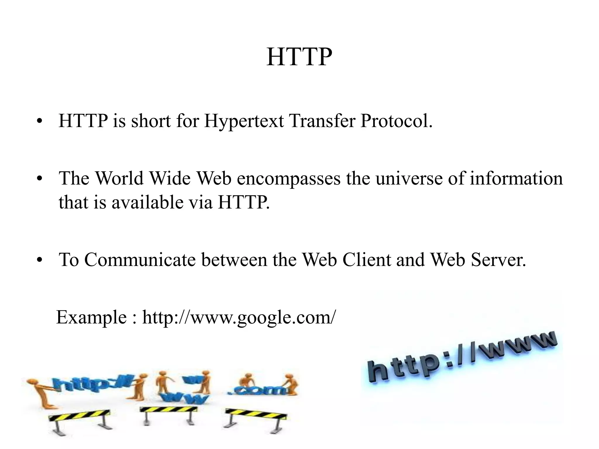 HTTP
• HTTP is short for Hypertext Transfer Protocol.
• The World Wide Web encompasses the universe of information
that is available via HTTP.
• To Communicate between the Web Client and Web Server.
Example : http://www.google.com/
 