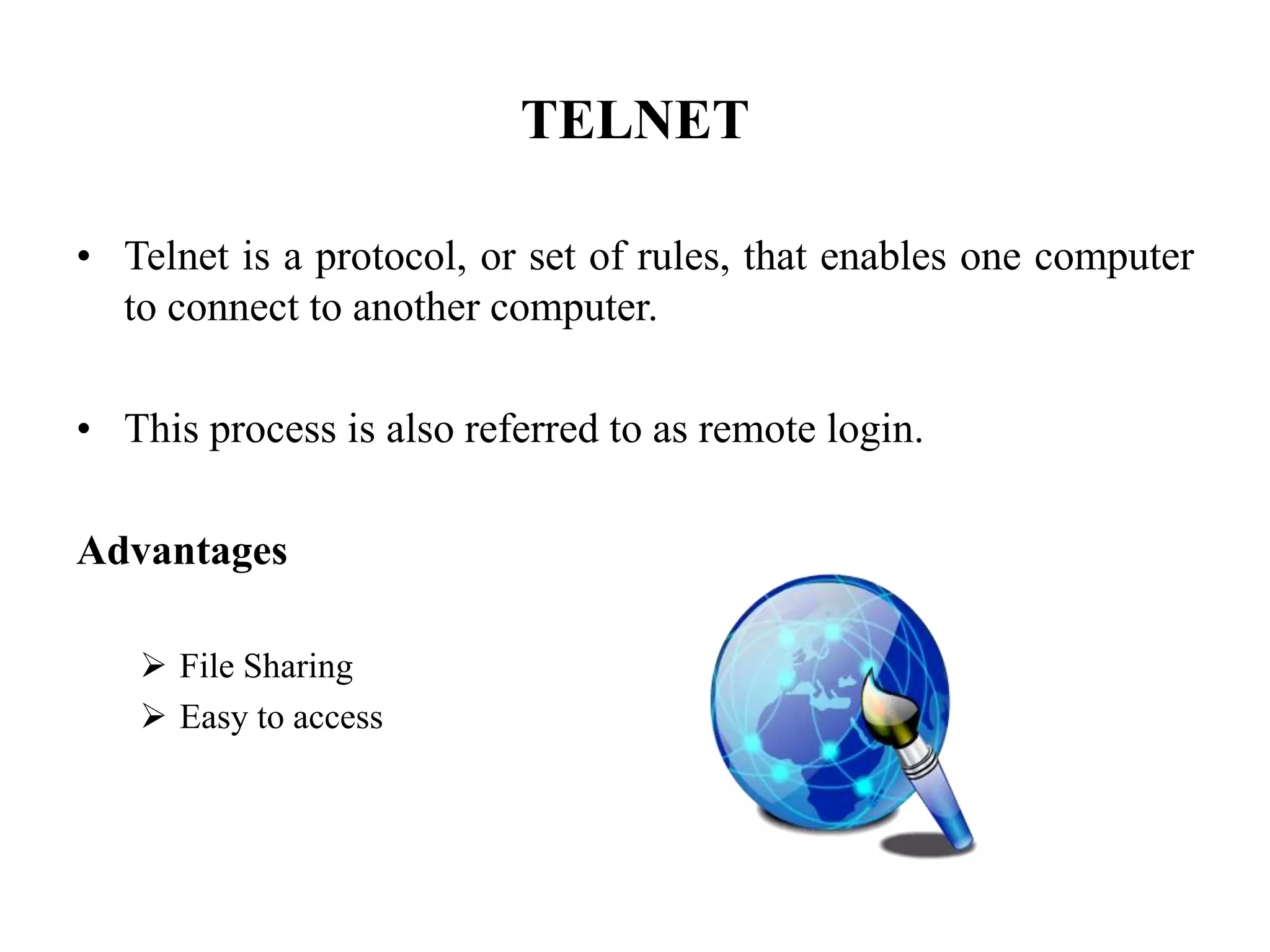 TELNET
• Telnet is a protocol, or set of rules, that enables one computer
to connect to another computer.
• This process is also referred to as remote login.
Advantages
 File Sharing
 Easy to access
 
