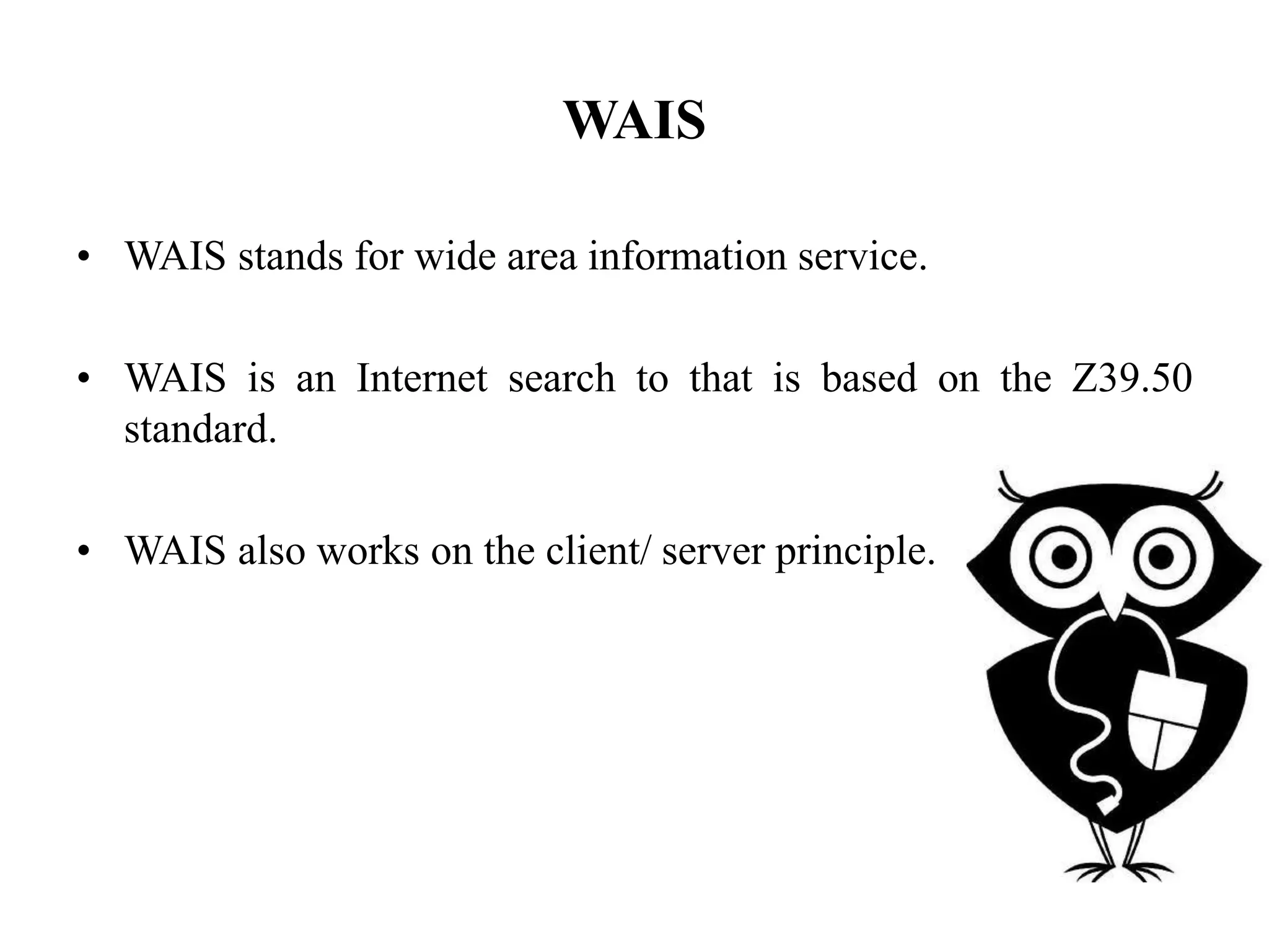 WAIS
• WAIS stands for wide area information service.
• WAIS is an Internet search to that is based on the Z39.50
standard.
• WAIS also works on the client/ server principle.
 