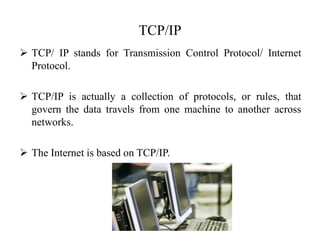 TCP/IP
 TCP/ IP stands for Transmission Control Protocol/ Internet
Protocol.
 TCP/IP is actually a collection of protocols, or rules, that
govern the data travels from one machine to another across
networks.
 The Internet is based on TCP/IP.
 