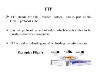 FTP
 FTP stands for File Transfer Protocol, and is part of the
TCP/IP protocol suite.
 It is the protocol, or set of rules, which enables files to be
transferred between computers.
 FTP is used to uploading and downloading the informations
Example : Filezila
 