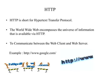 HTTP
• HTTP is short for Hypertext Transfer Protocol.
• The World Wide Web encompasses the universe of information
that is available via HTTP.
• To Communicate between the Web Client and Web Server.
Example : http://www.google.com/
 