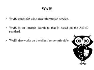 WAIS
• WAIS stands for wide area information service.
• WAIS is an Internet search to that is based on the Z39.50
standard.
• WAIS also works on the client/ server principle.
 