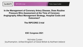 Pedro Cepas Guillén
RIPCORD 2 trial
In the Management of Coronary Artery Disease, Does Routine
Pressure Wire Assessment at the Time of Coronary
Angiography Affect Management Strategy, Hospital Costs and
Outcomes?
The RIPCORD 2 trial
ESC Congress 2021
Nicholas Curzen
Southampton, United Kingdom of Great Britain & Northern Ireland
 