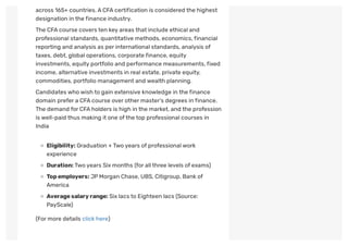 across 165+ countries.ACFAcertification is considered the highest
designation in the finance industry.
The CFAcourse covers ten key areas that include ethical and
professional standards, quantitative methods, economics,financial
reporting and analysis as per international standards, analysis of
taxes, debt, global operations, corporate finance, equity
investments, equity portfolio and performance measurements,fixed
income, alternative investments in real estate, private equity,
commodities, portfolio management and wealth planning.
Candidates who wish to gain extensive knowledge in the finance
domain prefer a CFAcourse over other master’s degrees in finance.
The demand for CFAholders is high in the market, and the profession
is well-paid thus making it one ofthe top professional courses in
India
Eligibility: Graduation + Two years of professional work
experience
Duration:Two years Six months (for all three levels of exams)
Topemployers: JPMorgan Chase, UBS, Citigroup, Bank of
America
Averagesalaryrange: Six lacs to Eighteen lacs (Source:
PayScale)
(For more details click here)
 
 