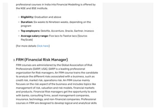 professional courses in India into Financial Modelling is offered by
the NSE and BSE institute.
Eligibility: Graduation and above
Duration: Sixweeks to Nineteen weeks, depending on the
program
Topemployers: Deloitte,Accenture, Oracle, Gartner, Invesco
Averagesalaryrange: Five lacs to Twelve lacs (Source:
PayScale)
(For more details Click here)
 
. FRM (Financial Risk Manager)
FRM courses are administered by the GlobalAssociation of Risk
Professionals (GARP, USA). GARPis a leading professional
organization for Risk managers.An FRM course trains the candidate
to analyze the different risks associated with a business, such as
credit risk, market risk, operations risk.An FRM course mainly
focuses on the risk aspect ofthe business and includes topics like
management of risk,valuation and risk models,financial markets
and products. Financial Risk managers getthe opportunity to work
with banks, consulting firms, asset management companies,
insurance,technology, and non-financial companies. Professional
courses in FRM are designed to develop logical and analytical skills
 