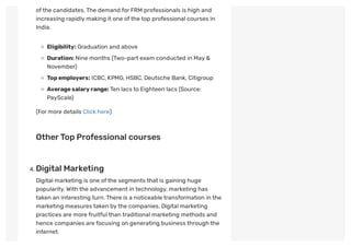 ofthe candidates.The demand for FRM professionals is high and
increasing rapidly making it one ofthe top professional courses in
India. 
Eligibility: Graduation and above
Duration: Nine months (Two-part exam conducted in May &
November)
Topemployers: ICBC, KPMG, HSBC, Deutsche Bank, Citigroup
Averagesalaryrange:Ten lacs to Eighteen lacs (Source:
PayScale)
(For more details Click here)
 
OtherTop Professional courses
 
. Digital Marketing
Digital marketing is one ofthe segments that is gaining huge
popularity.With the advancement in technology, marketing has
taken an interesting turn.There is a noticeable transformation in the
marketing measures taken by the companies. Digital marketing
practices are more fruitful than traditional marketing methods and
hence companies are focusing on generating business through the
internet.
 