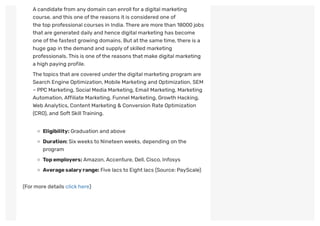 Acandidate from any domain can enroll for a digital marketing
course, and this one ofthe reasons it is considered one of
the top professional courses in India.There are more than 18000 jobs
that are generated daily and hence digital marketing has become
one ofthe fastest growing domains. But atthe same time,there is a
huge gap in the demand and supply of skilled marketing
professionals.This is one ofthe reasons that make digital marketing
a high paying profile.
The topics that are covered underthe digital marketing program are
Search Engine Optimization, Mobile Marketing and Optimization, SEM
– PPC Marketing, Social Media Marketing, Email Marketing, Marketing
Automation,Affiliate Marketing, Funnel Marketing, Growth Hacking,
Web Analytics, Content Marketing & Conversion Rate Optimization
(CRO), and Soft SkillTraining.
Eligibility: Graduation and above
Duration: Sixweeks to Nineteen weeks, depending on the
program
Topemployers:Amazon,Accenture, Dell, Cisco, Infosys
Averagesalaryrange: Five lacs to Eight lacs (Source: PayScale)
(For more details click here)
 