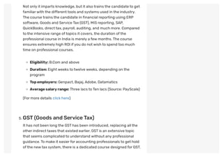 Not only it imparts knowledge, but it also trains the candidate to get
familiarwith the differenttools and systems used in the industry.
The course trains the candidate in financial reporting using ERP
software, Goods and Service Tax (GST), MIS reporting, SAP,
QuickBooks, directtax, payroll, auditing, and much more. Compared
to the intensive range oftopics it covers,the duration ofthe
professional course in India is merely a few months.The course
ensures extremely high ROI ifyou do notwish to spend too much
time on professional courses.
Eligibility: B.Com and above
Duration: Eightweeks to twelve weeks, depending on the
program
Topemployers: Genpact, Bajaj,Adobe, Datamatics
Averagesalaryrange:Three lacs to Ten lacs (Source: PayScale)
(For more details click here)
 
. GST(Goods and ServiceTax)
It has not been long the GSThas been introduced, replacing all the
other indirecttaxes that existed earlier. GSTis an extensive topic
that seems complicated to understand without any professional
guidance.To make it easierfor accounting professionals to get hold
ofthe newtax system,there is a dedicated course designed for GST. 
 