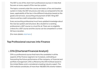 The GSTis one ofthe short-term professional courses in India that
focuses on every aspect ofthe newtax system.
The topics covered underthe course are basics oftax and taxation
system in India,the GSTstructures and rates as compared to the old
taxes, applicability ofthe tax in the different industries based on the
goods and services, accounting and payment of GST,filing GST
returns and tax credit composition scheme.
Every accounting professional must have updated knowledge about
the newtax system and structure. Be a student or a working
professional, a GSTcourse is a must for all.There are no eligibility
criteria for a GSTcourse and the course can be completed in a mere
32 hours duration.
(For more details click here )
 
Top Professional courses into Finance
 
. CFA (Chartered Financial Analyst)
CFAis a professional course thattrains the candidate in all the
aspects ofthe finance segment, be it analysis, estimating or
forecasting the future performance ofthe company, orfinancial and
portfolio management. CFAis offered by the CFAInstitute based in
the United States and is considered a leading industry expert.The
CFAInstitute constitutes of more than 150,000 CFAcharter holders
 