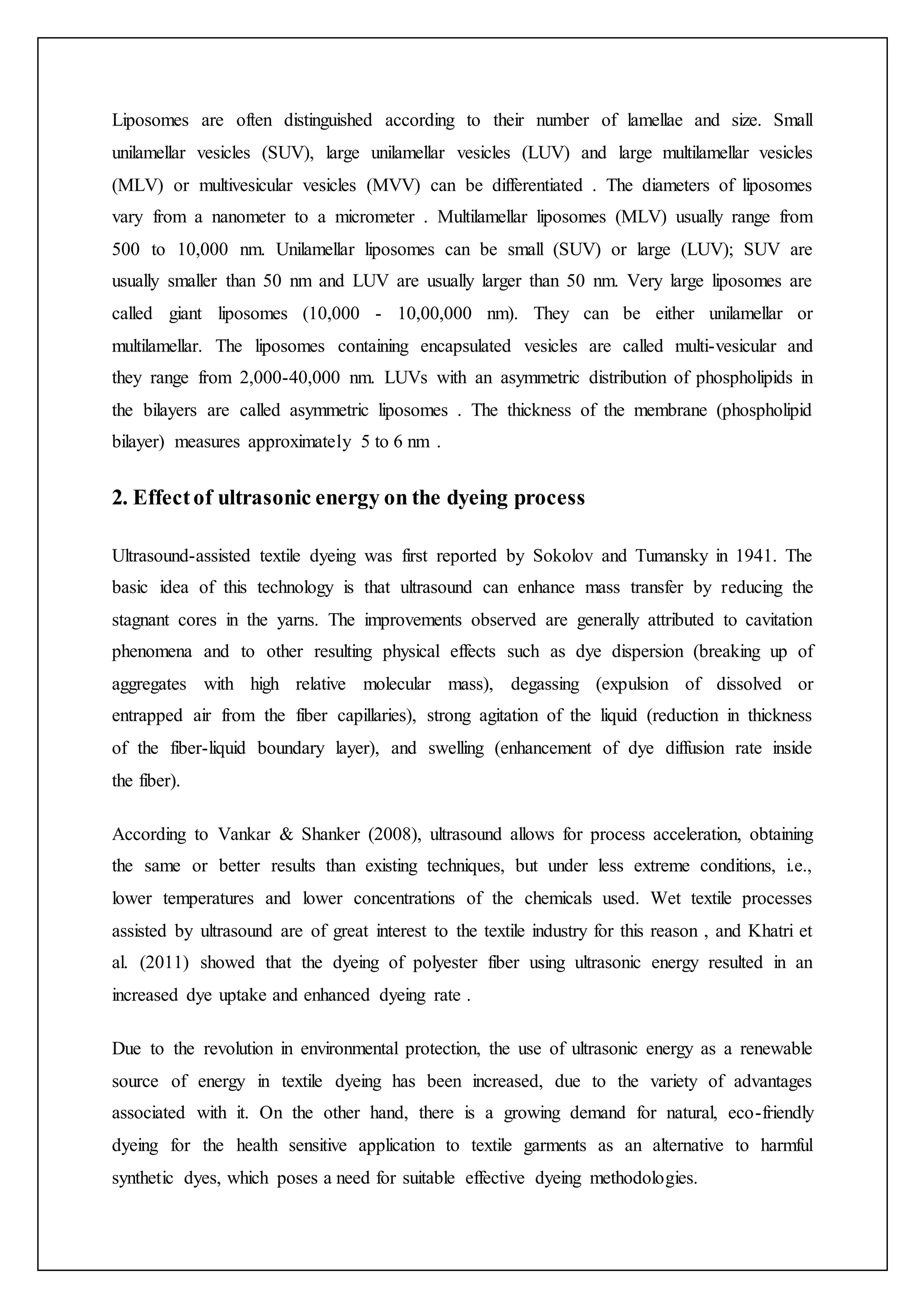 Liposomes are often distinguished according to their number of lamellae and size. Small
unilamellar vesicles (SUV), large unilamellar vesicles (LUV) and large multilamellar vesicles
(MLV) or multivesicular vesicles (MVV) can be differentiated . The diameters of liposomes
vary from a nanometer to a micrometer . Multilamellar liposomes (MLV) usually range from
500 to 10,000 nm. Unilamellar liposomes can be small (SUV) or large (LUV); SUV are
usually smaller than 50 nm and LUV are usually larger than 50 nm. Very large liposomes are
called giant liposomes (10,000 - 10,00,000 nm). They can be either unilamellar or
multilamellar. The liposomes containing encapsulated vesicles are called multi-vesicular and
they range from 2,000-40,000 nm. LUVs with an asymmetric distribution of phospholipids in
the bilayers are called asymmetric liposomes . The thickness of the membrane (phospholipid
bilayer) measures approximately 5 to 6 nm .
2. Effectof ultrasonic energy on the dyeing process
Ultrasound-assisted textile dyeing was first reported by Sokolov and Tumansky in 1941. The
basic idea of this technology is that ultrasound can enhance mass transfer by reducing the
stagnant cores in the yarns. The improvements observed are generally attributed to cavitation
phenomena and to other resulting physical effects such as dye dispersion (breaking up of
aggregates with high relative molecular mass), degassing (expulsion of dissolved or
entrapped air from the fiber capillaries), strong agitation of the liquid (reduction in thickness
of the fiber-liquid boundary layer), and swelling (enhancement of dye diffusion rate inside
the fiber).
According to Vankar & Shanker (2008), ultrasound allows for process acceleration, obtaining
the same or better results than existing techniques, but under less extreme conditions, i.e.,
lower temperatures and lower concentrations of the chemicals used. Wet textile processes
assisted by ultrasound are of great interest to the textile industry for this reason , and Khatri et
al. (2011) showed that the dyeing of polyester fiber using ultrasonic energy resulted in an
increased dye uptake and enhanced dyeing rate .
Due to the revolution in environmental protection, the use of ultrasonic energy as a renewable
source of energy in textile dyeing has been increased, due to the variety of advantages
associated with it. On the other hand, there is a growing demand for natural, eco-friendly
dyeing for the health sensitive application to textile garments as an alternative to harmful
synthetic dyes, which poses a need for suitable effective dyeing methodologies.
 