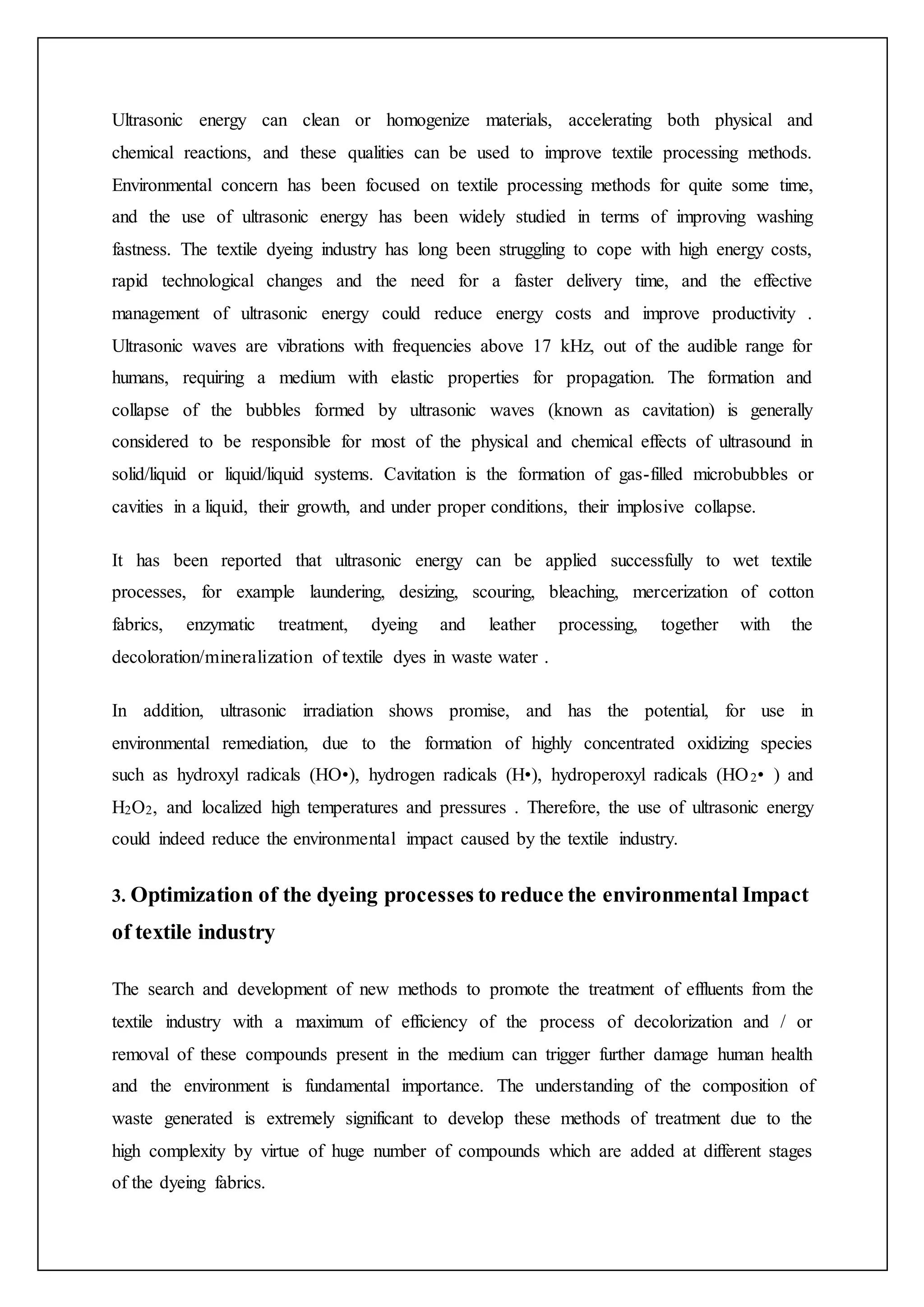 Ultrasonic energy can clean or homogenize materials, accelerating both physical and
chemical reactions, and these qualities can be used to improve textile processing methods.
Environmental concern has been focused on textile processing methods for quite some time,
and the use of ultrasonic energy has been widely studied in terms of improving washing
fastness. The textile dyeing industry has long been struggling to cope with high energy costs,
rapid technological changes and the need for a faster delivery time, and the effective
management of ultrasonic energy could reduce energy costs and improve productivity .
Ultrasonic waves are vibrations with frequencies above 17 kHz, out of the audible range for
humans, requiring a medium with elastic properties for propagation. The formation and
collapse of the bubbles formed by ultrasonic waves (known as cavitation) is generally
considered to be responsible for most of the physical and chemical effects of ultrasound in
solid/liquid or liquid/liquid systems. Cavitation is the formation of gas-filled microbubbles or
cavities in a liquid, their growth, and under proper conditions, their implosive collapse.
It has been reported that ultrasonic energy can be applied successfully to wet textile
processes, for example laundering, desizing, scouring, bleaching, mercerization of cotton
fabrics, enzymatic treatment, dyeing and leather processing, together with the
decoloration/mineralization of textile dyes in waste water .
In addition, ultrasonic irradiation shows promise, and has the potential, for use in
environmental remediation, due to the formation of highly concentrated oxidizing species
such as hydroxyl radicals (HO•), hydrogen radicals (H•), hydroperoxyl radicals (HO2• ) and
H2O2, and localized high temperatures and pressures . Therefore, the use of ultrasonic energy
could indeed reduce the environmental impact caused by the textile industry.
3. Optimization of the dyeing processes to reduce the environmental Impact
of textile industry
The search and development of new methods to promote the treatment of effluents from the
textile industry with a maximum of efficiency of the process of decolorization and / or
removal of these compounds present in the medium can trigger further damage human health
and the environment is fundamental importance. The understanding of the composition of
waste generated is extremely significant to develop these methods of treatment due to the
high complexity by virtue of huge number of compounds which are added at different stages
of the dyeing fabrics.
 