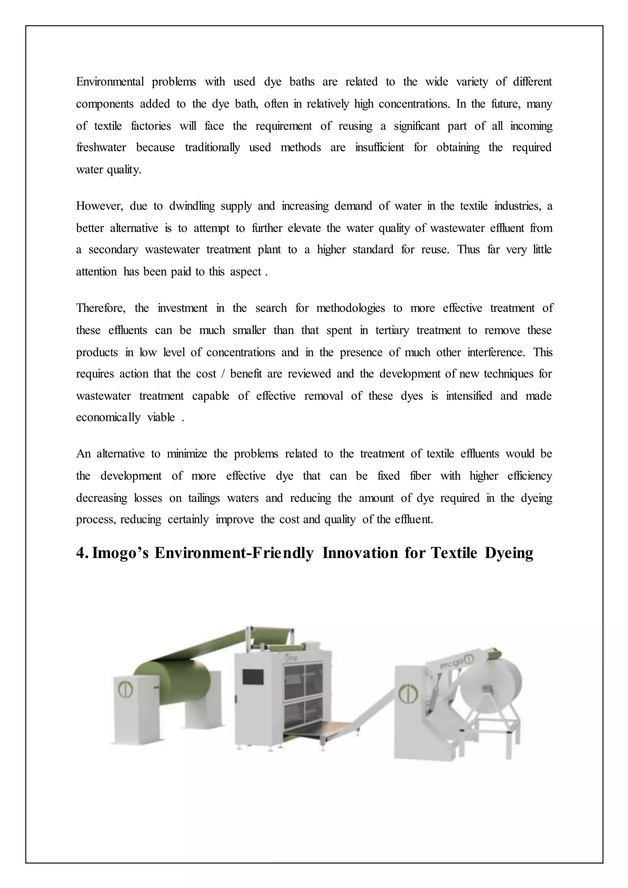 Environmental problems with used dye baths are related to the wide variety of different
components added to the dye bath, often in relatively high concentrations. In the future, many
of textile factories will face the requirement of reusing a significant part of all incoming
freshwater because traditionally used methods are insufficient for obtaining the required
water quality.
However, due to dwindling supply and increasing demand of water in the textile industries, a
better alternative is to attempt to further elevate the water quality of wastewater effluent from
a secondary wastewater treatment plant to a higher standard for reuse. Thus far very little
attention has been paid to this aspect .
Therefore, the investment in the search for methodologies to more effective treatment of
these effluents can be much smaller than that spent in tertiary treatment to remove these
products in low level of concentrations and in the presence of much other interference. This
requires action that the cost / benefit are reviewed and the development of new techniques for
wastewater treatment capable of effective removal of these dyes is intensified and made
economically viable .
An alternative to minimize the problems related to the treatment of textile effluents would be
the development of more effective dye that can be fixed fiber with higher efficiency
decreasing losses on tailings waters and reducing the amount of dye required in the dyeing
process, reducing certainly improve the cost and quality of the effluent.
4. Imogo’s Environment-Friendly Innovation for Textile Dyeing
 