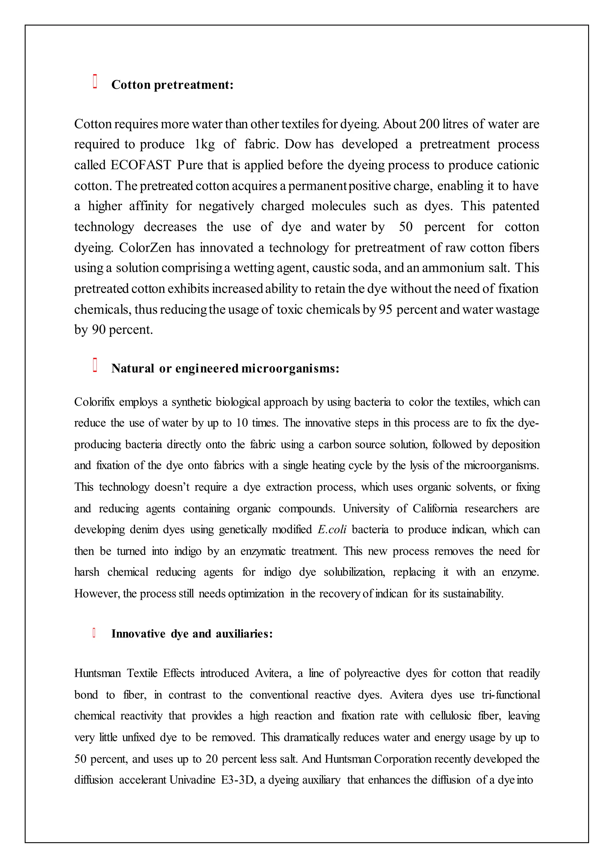 Cotton pretreatment:
Cotton requires more water than other textiles for dyeing. About 200 litres of water are
required to produce 1kg of fabric. Dow has developed a pretreatment process
called ECOFAST Pure that is applied before the dyeing process to produce cationic
cotton. The pretreated cotton acquires a permanentpositive charge, enabling it to have
a higher affinity for negatively charged molecules such as dyes. This patented
technology decreases the use of dye and water by 50 percent for cotton
dyeing. ColorZen has innovated a technology for pretreatment of raw cotton fibers
using a solution comprisinga wetting agent, caustic soda, and an ammonium salt. This
pretreated cotton exhibits increasedability to retain the dye without the need of fixation
chemicals, thus reducingthe usage of toxic chemicals by 95 percent and water wastage
by 90 percent.
Natural or engineered microorganisms:
Colorifix employs a synthetic biological approach by using bacteria to color the textiles, which can
reduce the use of water by up to 10 times. The innovative steps in this process are to fix the dye-
producing bacteria directly onto the fabric using a carbon source solution, followed by deposition
and fixation of the dye onto fabrics with a single heating cycle by the lysis of the microorganisms.
This technology doesn’t require a dye extraction process, which uses organic solvents, or fixing
and reducing agents containing organic compounds. University of California researchers are
developing denim dyes using genetically modified E.coli bacteria to produce indican, which can
then be turned into indigo by an enzymatic treatment. This new process removes the need for
harsh chemical reducing agents for indigo dye solubilization, replacing it with an enzyme.
However, the process still needs optimization in the recoveryof indican for its sustainability.
Innovative dye and auxiliaries:
Huntsman Textile Effects introduced Avitera, a line of polyreactive dyes for cotton that readily
bond to fiber, in contrast to the conventional reactive dyes. Avitera dyes use tri-functional
chemical reactivity that provides a high reaction and fixation rate with cellulosic fiber, leaving
very little unfixed dye to be removed. This dramatically reduces water and energy usage by up to
50 percent, and uses up to 20 percent less salt. And Huntsman Corporation recently developed the
diffusion accelerant Univadine E3-3D, a dyeing auxiliary that enhances the diffusion of a dyeinto
 