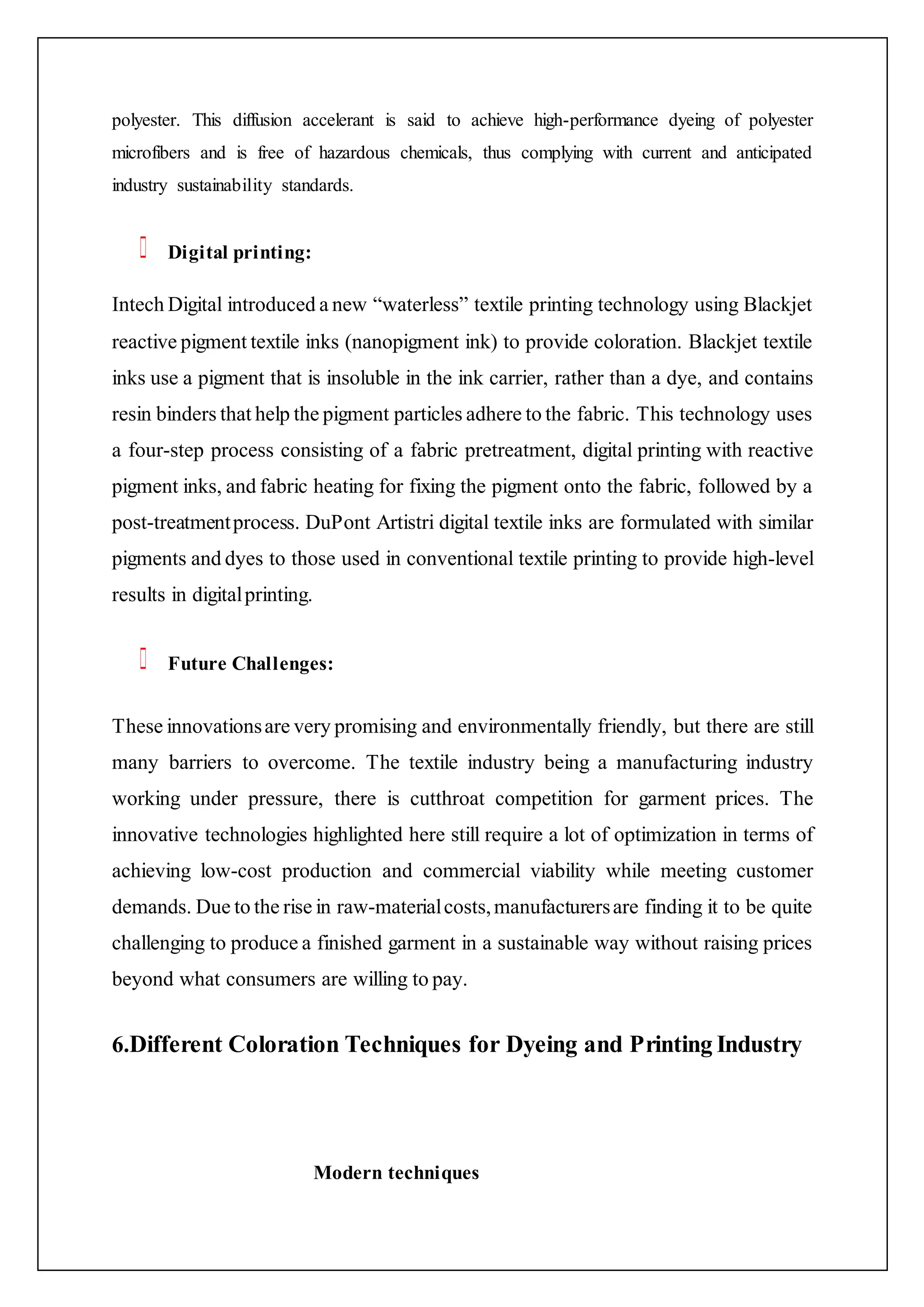 polyester. This diffusion accelerant is said to achieve high-performance dyeing of polyester
microfibers and is free of hazardous chemicals, thus complying with current and anticipated
industry sustainability standards.
Digital printing:
Intech Digital introduced a new “waterless” textile printing technology using Blackjet
reactive pigment textile inks (nanopigment ink) to provide coloration. Blackjet textile
inks use a pigment that is insoluble in the ink carrier, rather than a dye, and contains
resin binders that help the pigment particles adhere to the fabric. This technology uses
a four-step process consisting of a fabric pretreatment, digital printing with reactive
pigment inks, and fabric heating for fixing the pigment onto the fabric, followed by a
post-treatmentprocess. DuPont Artistri digital textile inks are formulated with similar
pigments and dyes to those used in conventional textile printing to provide high-level
results in digitalprinting.
Future Challenges:
These innovationsare very promising and environmentally friendly, but there are still
many barriers to overcome. The textile industry being a manufacturing industry
working under pressure, there is cutthroat competition for garment prices. The
innovative technologies highlighted here still require a lot of optimization in terms of
achieving low-cost production and commercial viability while meeting customer
demands. Due to the rise in raw-materialcosts,manufacturersare finding it to be quite
challenging to produce a finished garment in a sustainable way without raising prices
beyond what consumers are willing to pay.
6.Different Coloration Techniques for Dyeing and Printing Industry
Modern techniques
 