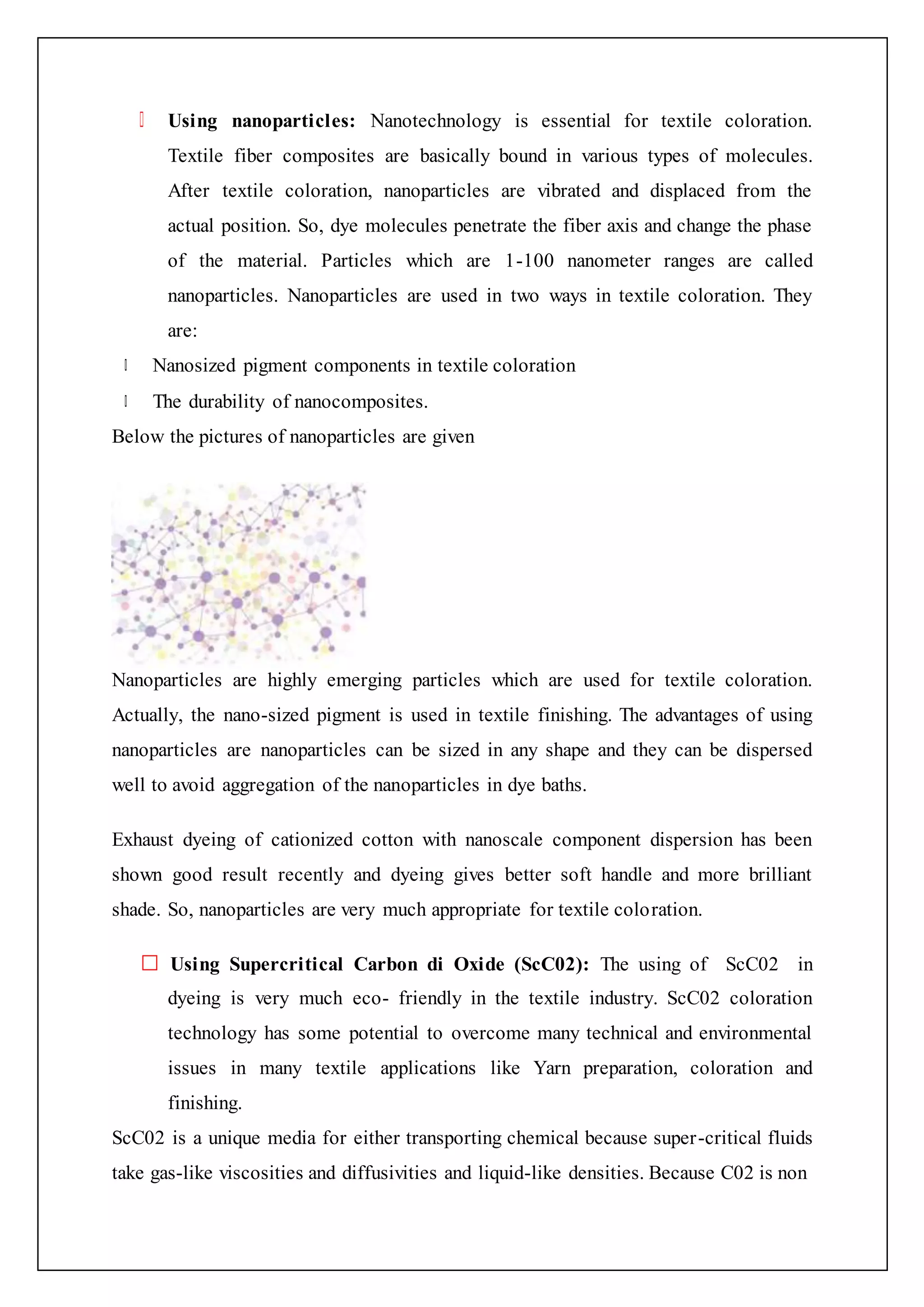 Using nanoparticles: Nanotechnology is essential for textile coloration.
Textile fiber composites are basically bound in various types of molecules.
After textile coloration, nanoparticles are vibrated and displaced from the
actual position. So, dye molecules penetrate the fiber axis and change the phase
of the material. Particles which are 1-100 nanometer ranges are called
nanoparticles. Nanoparticles are used in two ways in textile coloration. They
are:
Nanosized pigment components in textile coloration
The durability of nanocomposites.
Below the pictures of nanoparticles are given
Nanoparticles are highly emerging particles which are used for textile coloration.
Actually, the nano-sized pigment is used in textile finishing. The advantages of using
nanoparticles are nanoparticles can be sized in any shape and they can be dispersed
well to avoid aggregation of the nanoparticles in dye baths.
Exhaust dyeing of cationized cotton with nanoscale component dispersion has been
shown good result recently and dyeing gives better soft handle and more brilliant
shade. So, nanoparticles are very much appropriate for textile coloration.
Using Supercritical Carbon di Oxide (ScC02): The using of ScC02 in
dyeing is very much eco- friendly in the textile industry. ScC02 coloration
technology has some potential to overcome many technical and environmental
issues in many textile applications like Yarn preparation, coloration and
finishing.
ScC02 is a unique media for either transporting chemical because super-critical fluids
take gas-like viscosities and diffusivities and liquid-like densities. Because C02 is non
 