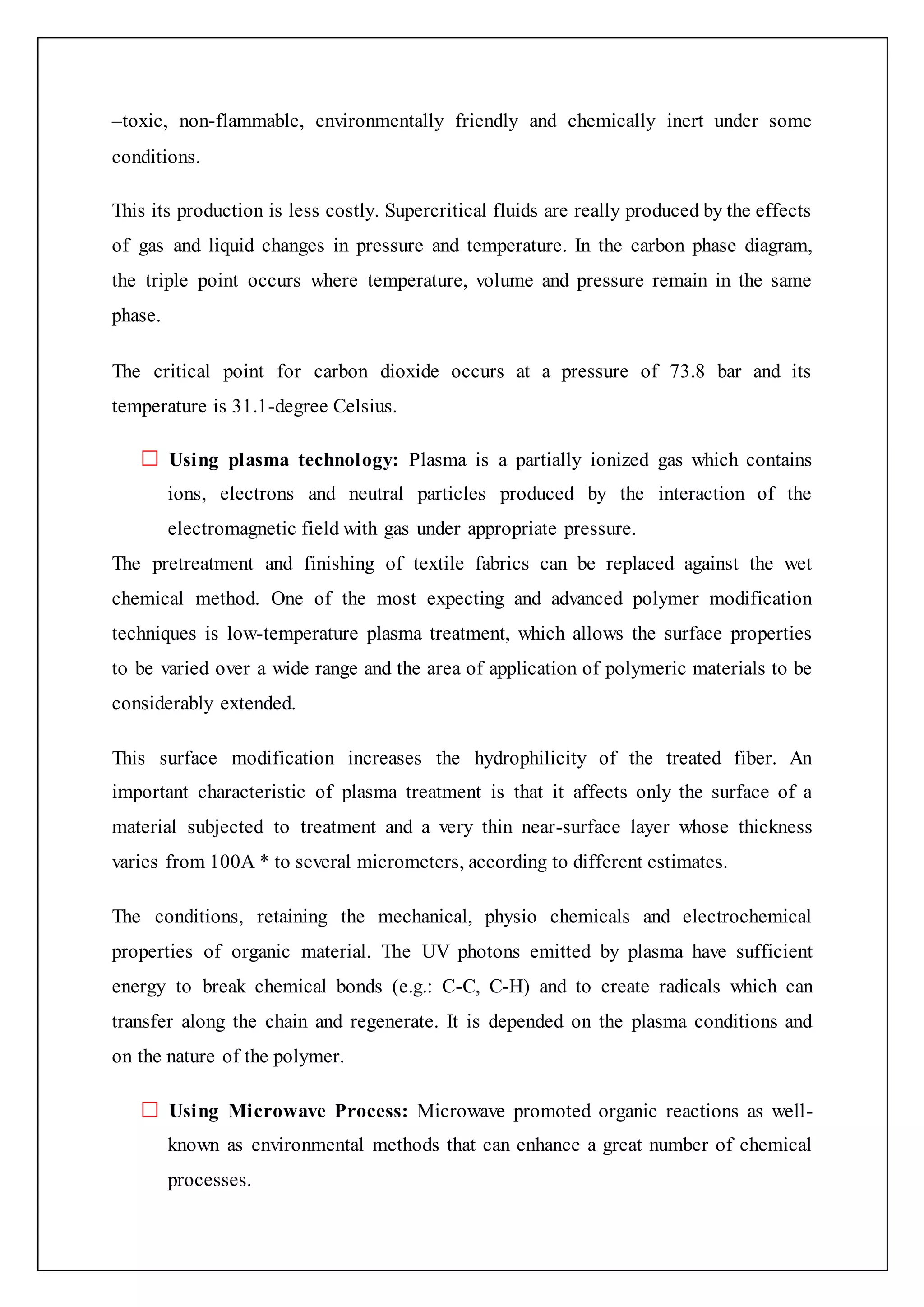 –toxic, non-flammable, environmentally friendly and chemically inert under some
conditions.
This its production is less costly. Supercritical fluids are really produced by the effects
of gas and liquid changes in pressure and temperature. In the carbon phase diagram,
the triple point occurs where temperature, volume and pressure remain in the same
phase.
The critical point for carbon dioxide occurs at a pressure of 73.8 bar and its
temperature is 31.1-degree Celsius.
Using plasma technology: Plasma is a partially ionized gas which contains
ions, electrons and neutral particles produced by the interaction of the
electromagnetic field with gas under appropriate pressure.
The pretreatment and finishing of textile fabrics can be replaced against the wet
chemical method. One of the most expecting and advanced polymer modification
techniques is low-temperature plasma treatment, which allows the surface properties
to be varied over a wide range and the area of application of polymeric materials to be
considerably extended.
This surface modification increases the hydrophilicity of the treated fiber. An
important characteristic of plasma treatment is that it affects only the surface of a
material subjected to treatment and a very thin near-surface layer whose thickness
varies from 100A * to several micrometers, according to different estimates.
The conditions, retaining the mechanical, physio chemicals and electrochemical
properties of organic material. The UV photons emitted by plasma have sufficient
energy to break chemical bonds (e.g.: C-C, C-H) and to create radicals which can
transfer along the chain and regenerate. It is depended on the plasma conditions and
on the nature of the polymer.
Using Microwave Process: Microwave promoted organic reactions as well-
known as environmental methods that can enhance a great number of chemical
processes.
 