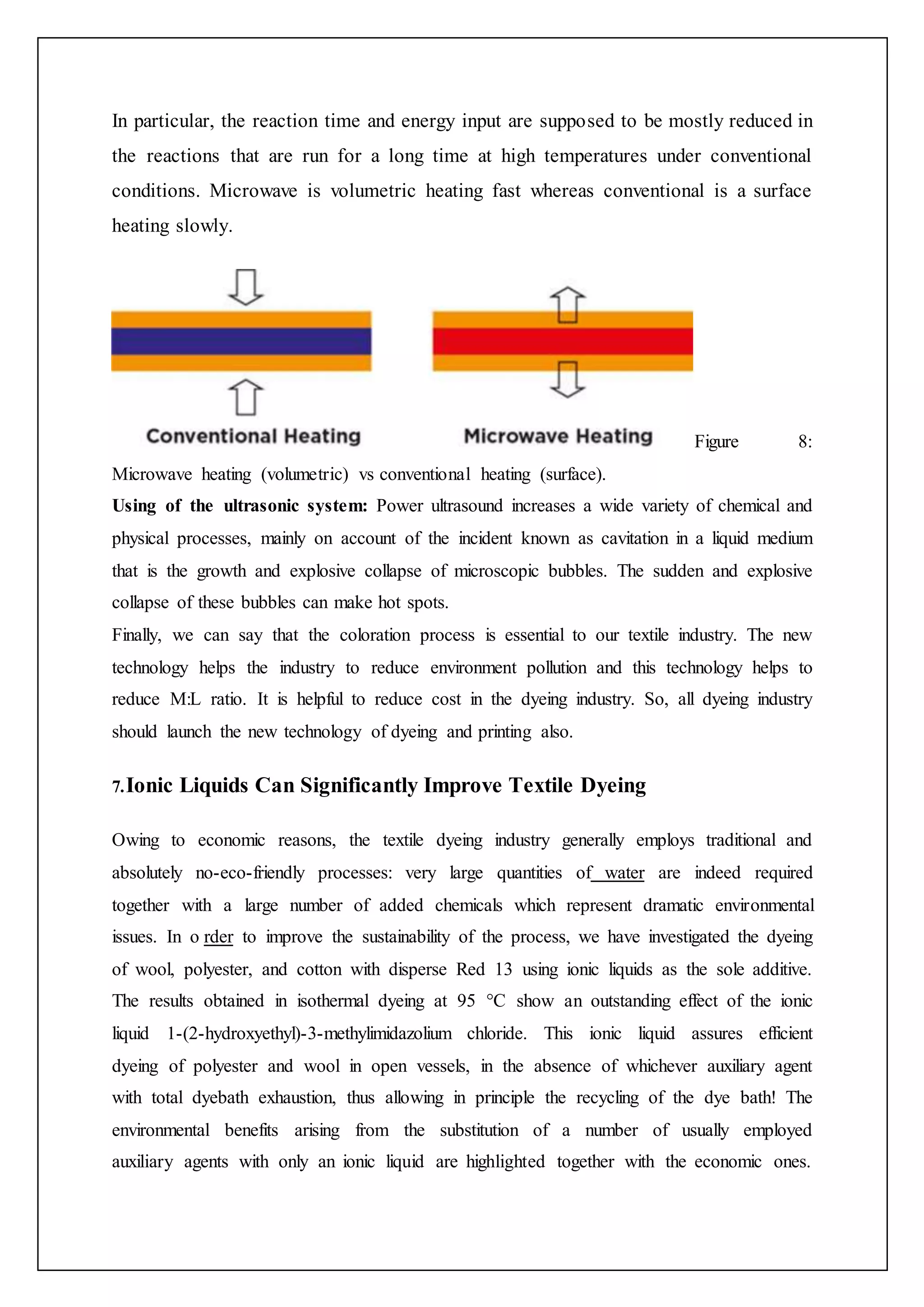 In particular, the reaction time and energy input are supposed to be mostly reduced in
the reactions that are run for a long time at high temperatures under conventional
conditions. Microwave is volumetric heating fast whereas conventional is a surface
heating slowly.
Figure 8:
Microwave heating (volumetric) vs conventional heating (surface).
Using of the ultrasonic system: Power ultrasound increases a wide variety of chemical and
physical processes, mainly on account of the incident known as cavitation in a liquid medium
that is the growth and explosive collapse of microscopic bubbles. The sudden and explosive
collapse of these bubbles can make hot spots.
Finally, we can say that the coloration process is essential to our textile industry. The new
technology helps the industry to reduce environment pollution and this technology helps to
reduce M:L ratio. It is helpful to reduce cost in the dyeing industry. So, all dyeing industry
should launch the new technology of dyeing and printing also.
7.Ionic Liquids Can Significantly Improve Textile Dyeing
Owing to economic reasons, the textile dyeing industry generally employs traditional and
absolutely no-eco-friendly processes: very large quantities of water are indeed required
together with a large number of added chemicals which represent dramatic environmental
issues. In o rder to improve the sustainability of the process, we have investigated the dyeing
of wool, polyester, and cotton with disperse Red 13 using ionic liquids as the sole additive.
The results obtained in isothermal dyeing at 95 °C show an outstanding effect of the ionic
liquid 1-(2-hydroxyethyl)-3-methylimidazolium chloride. This ionic liquid assures efficient
dyeing of polyester and wool in open vessels, in the absence of whichever auxiliary agent
with total dyebath exhaustion, thus allowing in principle the recycling of the dye bath! The
environmental benefits arising from the substitution of a number of usually employed
auxiliary agents with only an ionic liquid are highlighted together with the economic ones.
 