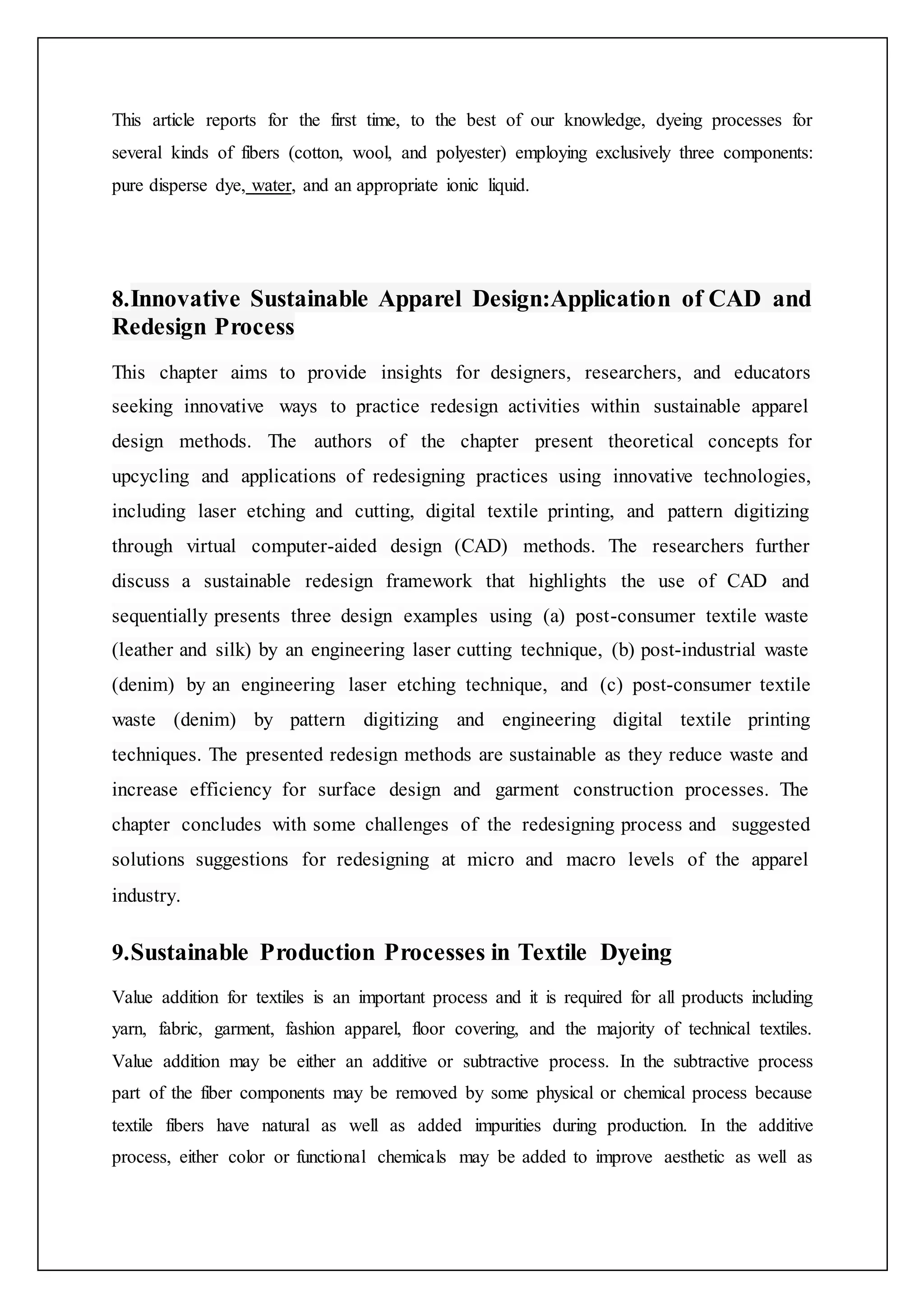 This article reports for the first time, to the best of our knowledge, dyeing processes for
several kinds of fibers (cotton, wool, and polyester) employing exclusively three components:
pure disperse dye, water, and an appropriate ionic liquid.
8.Innovative Sustainable Apparel Design:Application of CAD and
Redesign Process
This chapter aims to provide insights for designers, researchers, and educators
seeking innovative ways to practice redesign activities within sustainable apparel
design methods. The authors of the chapter present theoretical concepts for
upcycling and applications of redesigning practices using innovative technologies,
including laser etching and cutting, digital textile printing, and pattern digitizing
through virtual computer-aided design (CAD) methods. The researchers further
discuss a sustainable redesign framework that highlights the use of CAD and
sequentially presents three design examples using (a) post-consumer textile waste
(leather and silk) by an engineering laser cutting technique, (b) post-industrial waste
(denim) by an engineering laser etching technique, and (c) post-consumer textile
waste (denim) by pattern digitizing and engineering digital textile printing
techniques. The presented redesign methods are sustainable as they reduce waste and
increase efficiency for surface design and garment construction processes. The
chapter concludes with some challenges of the redesigning process and suggested
solutions suggestions for redesigning at micro and macro levels of the apparel
industry.
9.Sustainable Production Processes in Textile Dyeing
Value addition for textiles is an important process and it is required for all products including
yarn, fabric, garment, fashion apparel, floor covering, and the majority of technical textiles.
Value addition may be either an additive or subtractive process. In the subtractive process
part of the fiber components may be removed by some physical or chemical process because
textile fibers have natural as well as added impurities during production. In the additive
process, either color or functional chemicals may be added to improve aesthetic as well as
 
