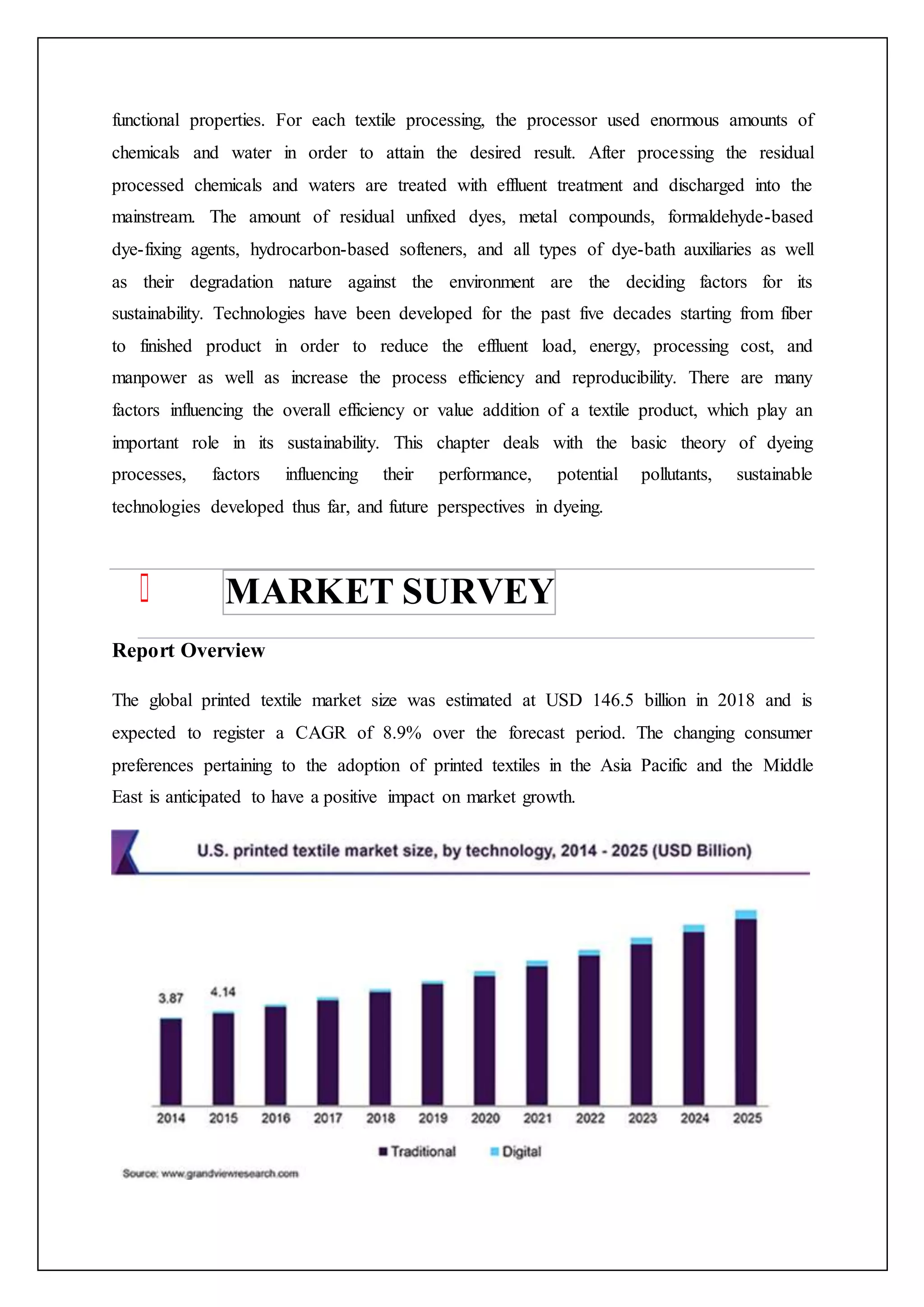 functional properties. For each textile processing, the processor used enormous amounts of
chemicals and water in order to attain the desired result. After processing the residual
processed chemicals and waters are treated with effluent treatment and discharged into the
mainstream. The amount of residual unfixed dyes, metal compounds, formaldehyde-based
dye-fixing agents, hydrocarbon-based softeners, and all types of dye-bath auxiliaries as well
as their degradation nature against the environment are the deciding factors for its
sustainability. Technologies have been developed for the past five decades starting from fiber
to finished product in order to reduce the effluent load, energy, processing cost, and
manpower as well as increase the process efficiency and reproducibility. There are many
factors influencing the overall efficiency or value addition of a textile product, which play an
important role in its sustainability. This chapter deals with the basic theory of dyeing
processes, factors influencing their performance, potential pollutants, sustainable
technologies developed thus far, and future perspectives in dyeing.
MARKET SURVEY
Report Overview
The global printed textile market size was estimated at USD 146.5 billion in 2018 and is
expected to register a CAGR of 8.9% over the forecast period. The changing consumer
preferences pertaining to the adoption of printed textiles in the Asia Pacific and the Middle
East is anticipated to have a positive impact on market growth.
 