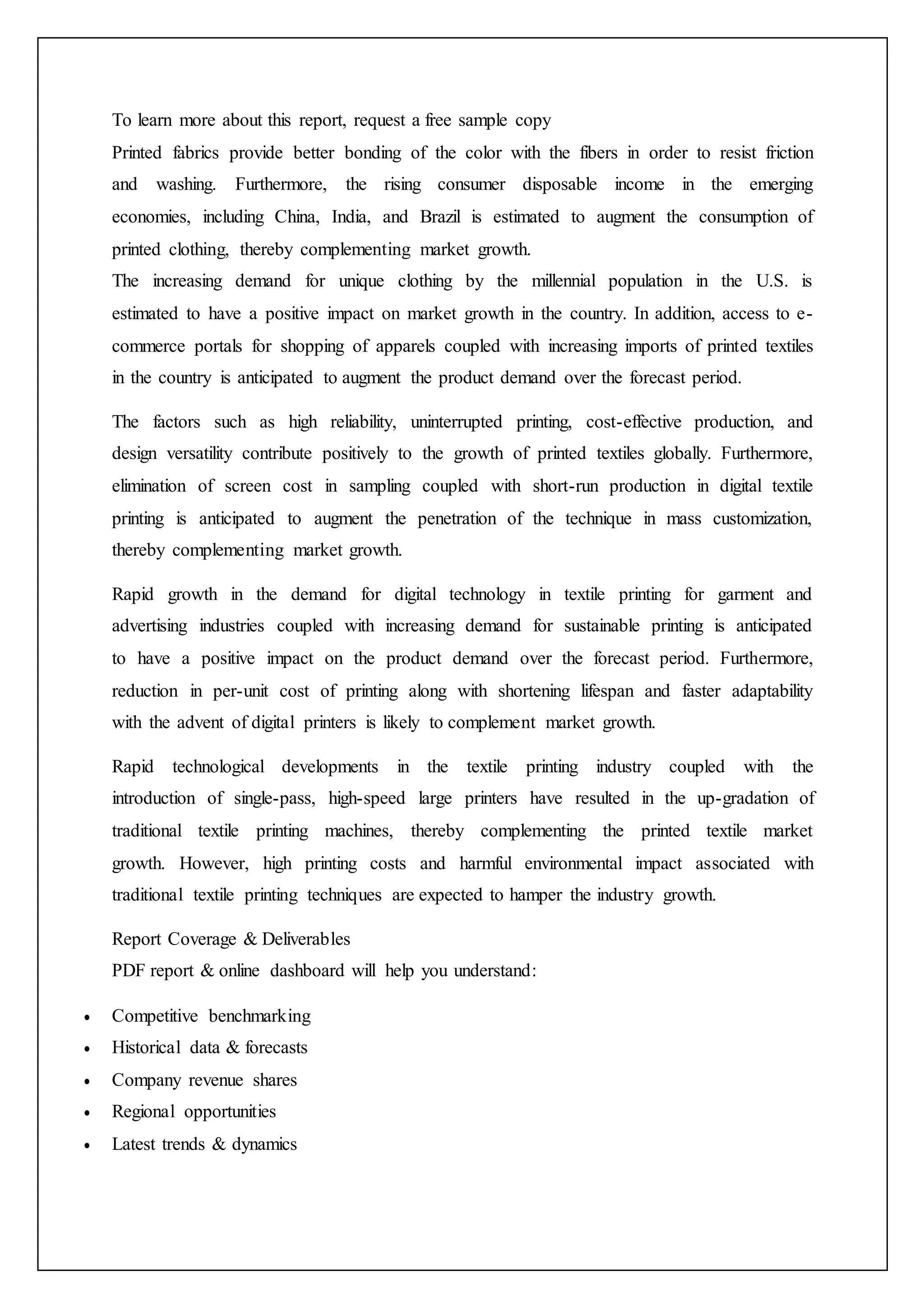 To learn more about this report, request a free sample copy
Printed fabrics provide better bonding of the color with the fibers in order to resist friction
and washing. Furthermore, the rising consumer disposable income in the emerging
economies, including China, India, and Brazil is estimated to augment the consumption of
printed clothing, thereby complementing market growth.
The increasing demand for unique clothing by the millennial population in the U.S. is
estimated to have a positive impact on market growth in the country. In addition, access to e-
commerce portals for shopping of apparels coupled with increasing imports of printed textiles
in the country is anticipated to augment the product demand over the forecast period.
The factors such as high reliability, uninterrupted printing, cost-effective production, and
design versatility contribute positively to the growth of printed textiles globally. Furthermore,
elimination of screen cost in sampling coupled with short-run production in digital textile
printing is anticipated to augment the penetration of the technique in mass customization,
thereby complementing market growth.
Rapid growth in the demand for digital technology in textile printing for garment and
advertising industries coupled with increasing demand for sustainable printing is anticipated
to have a positive impact on the product demand over the forecast period. Furthermore,
reduction in per-unit cost of printing along with shortening lifespan and faster adaptability
with the advent of digital printers is likely to complement market growth.
Rapid technological developments in the textile printing industry coupled with the
introduction of single-pass, high-speed large printers have resulted in the up-gradation of
traditional textile printing machines, thereby complementing the printed textile market
growth. However, high printing costs and harmful environmental impact associated with
traditional textile printing techniques are expected to hamper the industry growth.
Report Coverage & Deliverables
PDF report & online dashboard will help you understand:
 Competitive benchmarking
 Historical data & forecasts
 Company revenue shares
 Regional opportunities
 Latest trends & dynamics
 