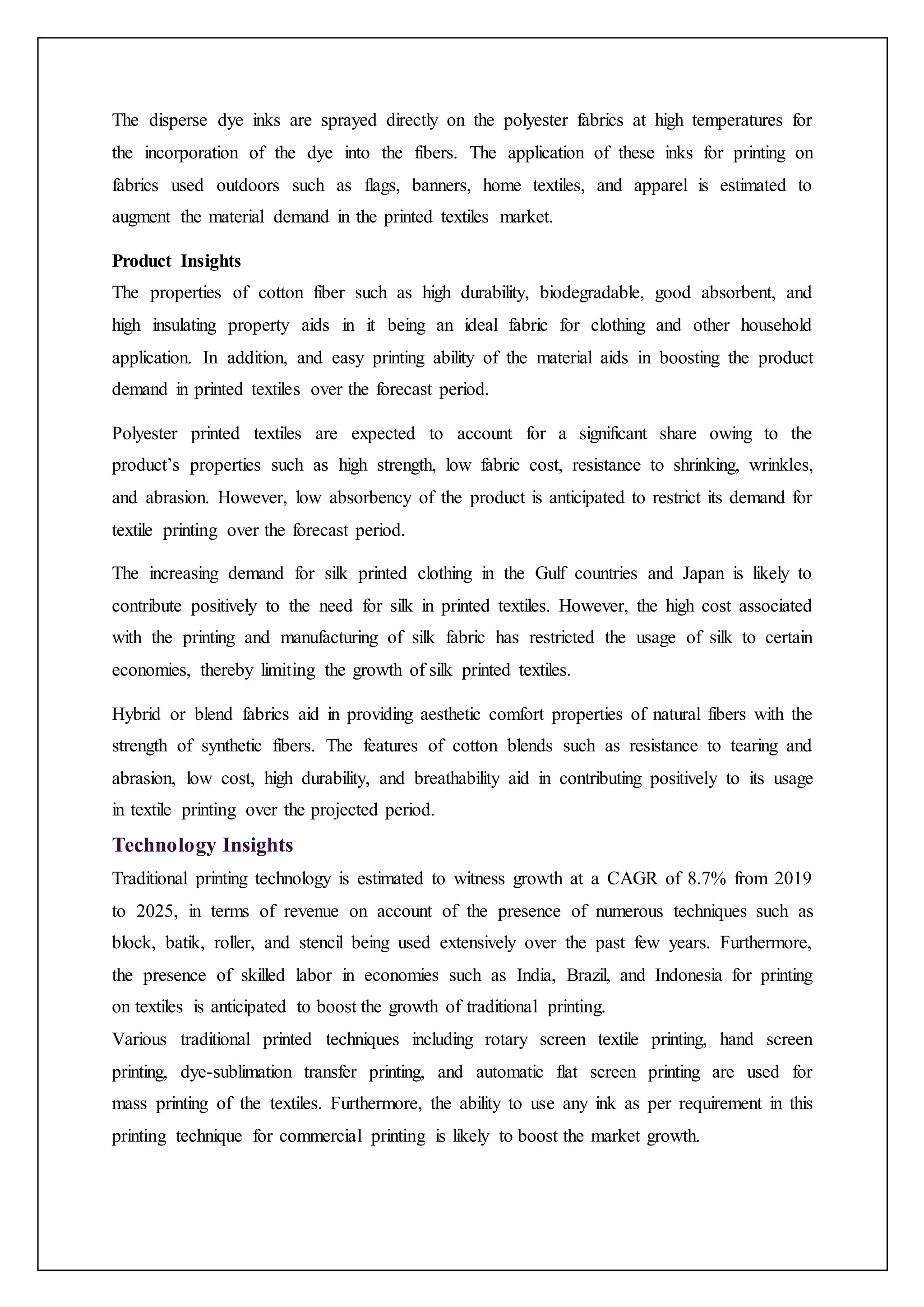 The disperse dye inks are sprayed directly on the polyester fabrics at high temperatures for
the incorporation of the dye into the fibers. The application of these inks for printing on
fabrics used outdoors such as flags, banners, home textiles, and apparel is estimated to
augment the material demand in the printed textiles market.
Product Insights
The properties of cotton fiber such as high durability, biodegradable, good absorbent, and
high insulating property aids in it being an ideal fabric for clothing and other household
application. In addition, and easy printing ability of the material aids in boosting the product
demand in printed textiles over the forecast period.
Polyester printed textiles are expected to account for a significant share owing to the
product’s properties such as high strength, low fabric cost, resistance to shrinking, wrinkles,
and abrasion. However, low absorbency of the product is anticipated to restrict its demand for
textile printing over the forecast period.
The increasing demand for silk printed clothing in the Gulf countries and Japan is likely to
contribute positively to the need for silk in printed textiles. However, the high cost associated
with the printing and manufacturing of silk fabric has restricted the usage of silk to certain
economies, thereby limiting the growth of silk printed textiles.
Hybrid or blend fabrics aid in providing aesthetic comfort properties of natural fibers with the
strength of synthetic fibers. The features of cotton blends such as resistance to tearing and
abrasion, low cost, high durability, and breathability aid in contributing positively to its usage
in textile printing over the projected period.
Technology Insights
Traditional printing technology is estimated to witness growth at a CAGR of 8.7% from 2019
to 2025, in terms of revenue on account of the presence of numerous techniques such as
block, batik, roller, and stencil being used extensively over the past few years. Furthermore,
the presence of skilled labor in economies such as India, Brazil, and Indonesia for printing
on textiles is anticipated to boost the growth of traditional printing.
Various traditional printed techniques including rotary screen textile printing, hand screen
printing, dye-sublimation transfer printing, and automatic flat screen printing are used for
mass printing of the textiles. Furthermore, the ability to use any ink as per requirement in this
printing technique for commercial printing is likely to boost the market growth.
 
