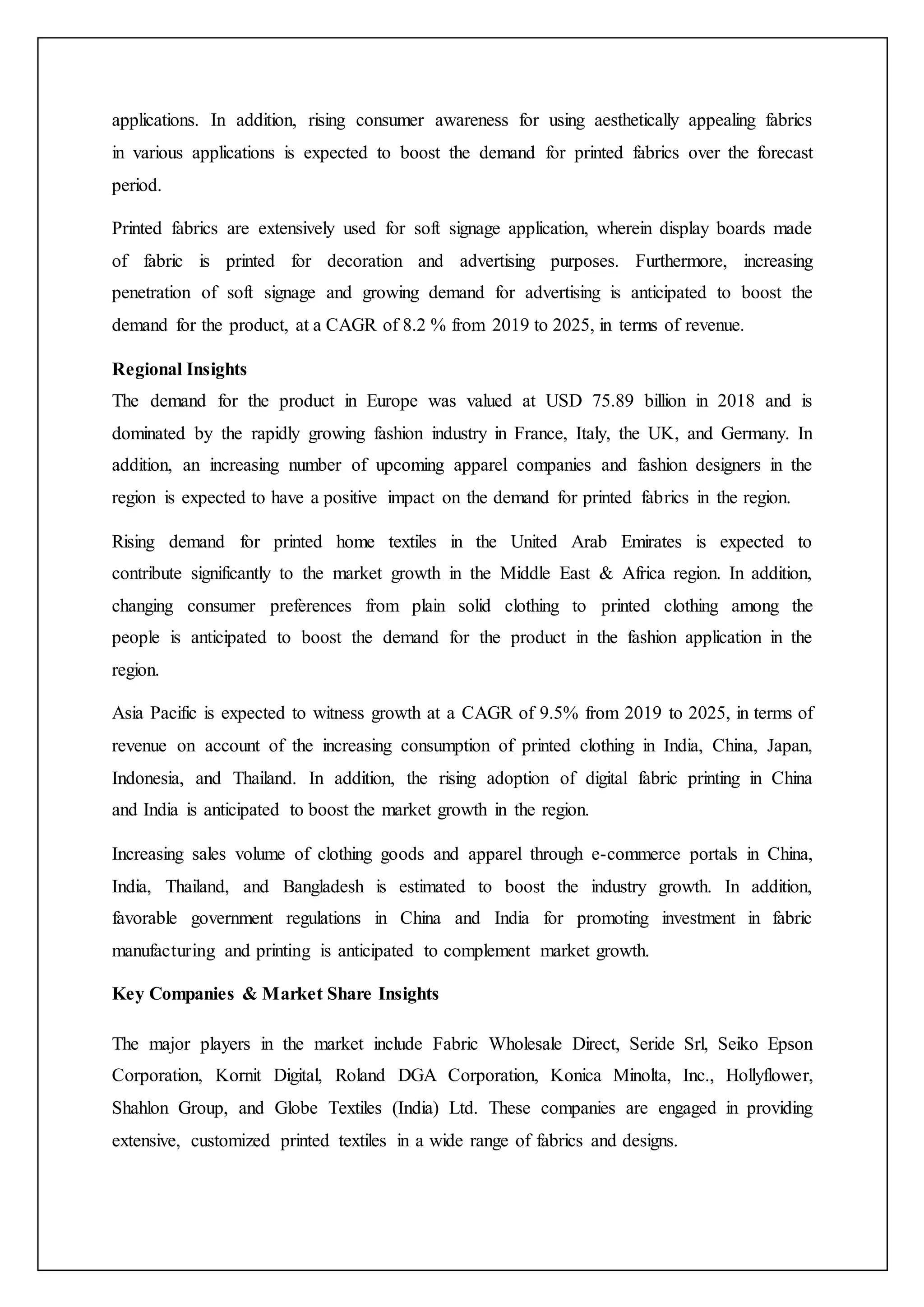 applications. In addition, rising consumer awareness for using aesthetically appealing fabrics
in various applications is expected to boost the demand for printed fabrics over the forecast
period.
Printed fabrics are extensively used for soft signage application, wherein display boards made
of fabric is printed for decoration and advertising purposes. Furthermore, increasing
penetration of soft signage and growing demand for advertising is anticipated to boost the
demand for the product, at a CAGR of 8.2 % from 2019 to 2025, in terms of revenue.
Regional Insights
The demand for the product in Europe was valued at USD 75.89 billion in 2018 and is
dominated by the rapidly growing fashion industry in France, Italy, the UK, and Germany. In
addition, an increasing number of upcoming apparel companies and fashion designers in the
region is expected to have a positive impact on the demand for printed fabrics in the region.
Rising demand for printed home textiles in the United Arab Emirates is expected to
contribute significantly to the market growth in the Middle East & Africa region. In addition,
changing consumer preferences from plain solid clothing to printed clothing among the
people is anticipated to boost the demand for the product in the fashion application in the
region.
Asia Pacific is expected to witness growth at a CAGR of 9.5% from 2019 to 2025, in terms of
revenue on account of the increasing consumption of printed clothing in India, China, Japan,
Indonesia, and Thailand. In addition, the rising adoption of digital fabric printing in China
and India is anticipated to boost the market growth in the region.
Increasing sales volume of clothing goods and apparel through e-commerce portals in China,
India, Thailand, and Bangladesh is estimated to boost the industry growth. In addition,
favorable government regulations in China and India for promoting investment in fabric
manufacturing and printing is anticipated to complement market growth.
Key Companies & Market Share Insights
The major players in the market include Fabric Wholesale Direct, Seride Srl, Seiko Epson
Corporation, Kornit Digital, Roland DGA Corporation, Konica Minolta, Inc., Hollyflower,
Shahlon Group, and Globe Textiles (India) Ltd. These companies are engaged in providing
extensive, customized printed textiles in a wide range of fabrics and designs.
 