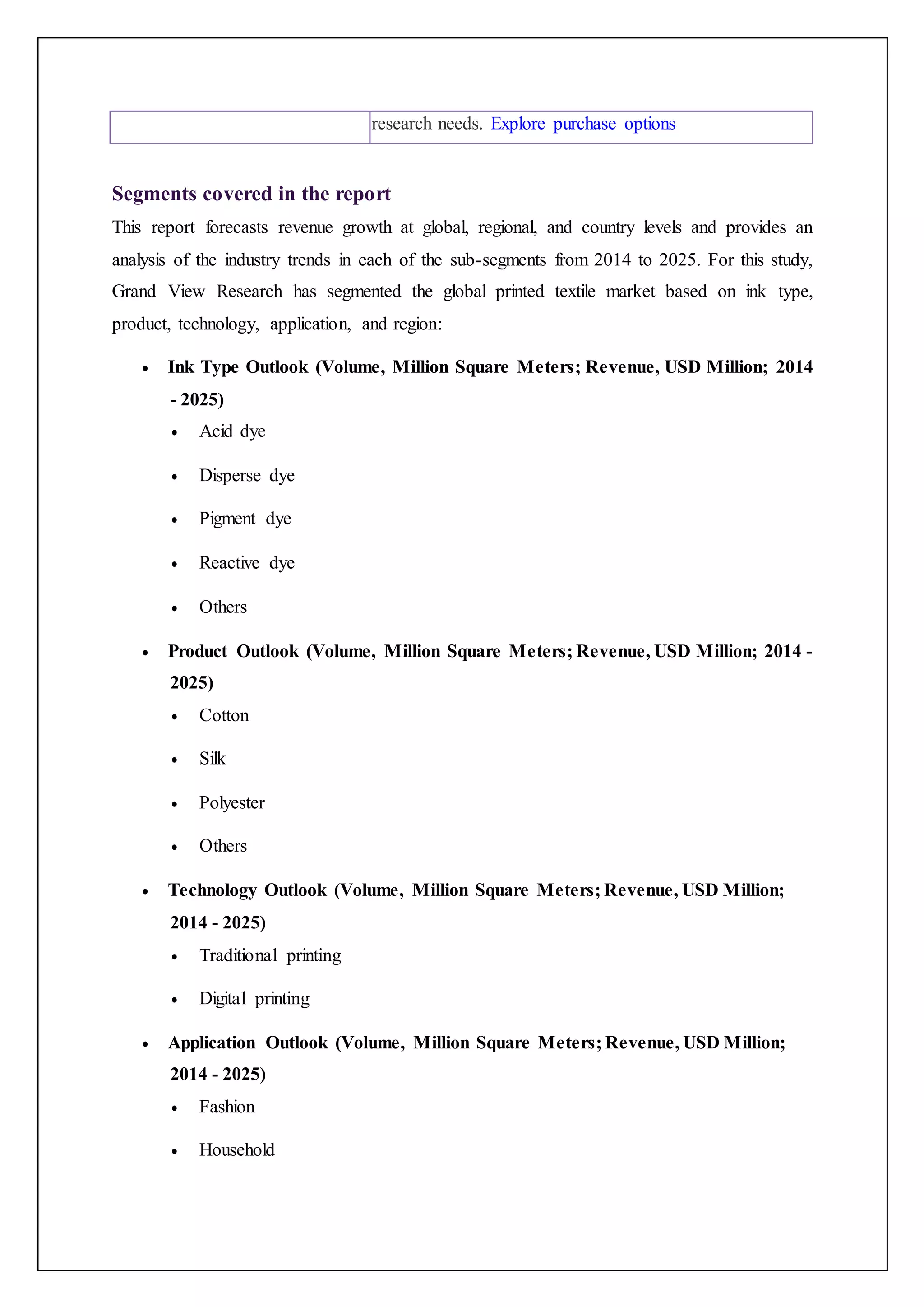 research needs. Explore purchase options
Segments covered in the report
This report forecasts revenue growth at global, regional, and country levels and provides an
analysis of the industry trends in each of the sub-segments from 2014 to 2025. For this study,
Grand View Research has segmented the global printed textile market based on ink type,
product, technology, application, and region:
 Ink Type Outlook (Volume, Million Square Meters; Revenue, USD Million; 2014
- 2025)
 Acid dye
 Disperse dye
 Pigment dye
 Reactive dye
 Others
 Product Outlook (Volume, Million Square Meters; Revenue, USD Million; 2014 -
2025)
 Cotton
 Silk
 Polyester
 Others
 Technology Outlook (Volume, Million Square Meters; Revenue, USD Million;
2014 - 2025)
 Traditional printing
 Digital printing
 Application Outlook (Volume, Million Square Meters; Revenue, USD Million;
2014 - 2025)
 Fashion
 Household
 