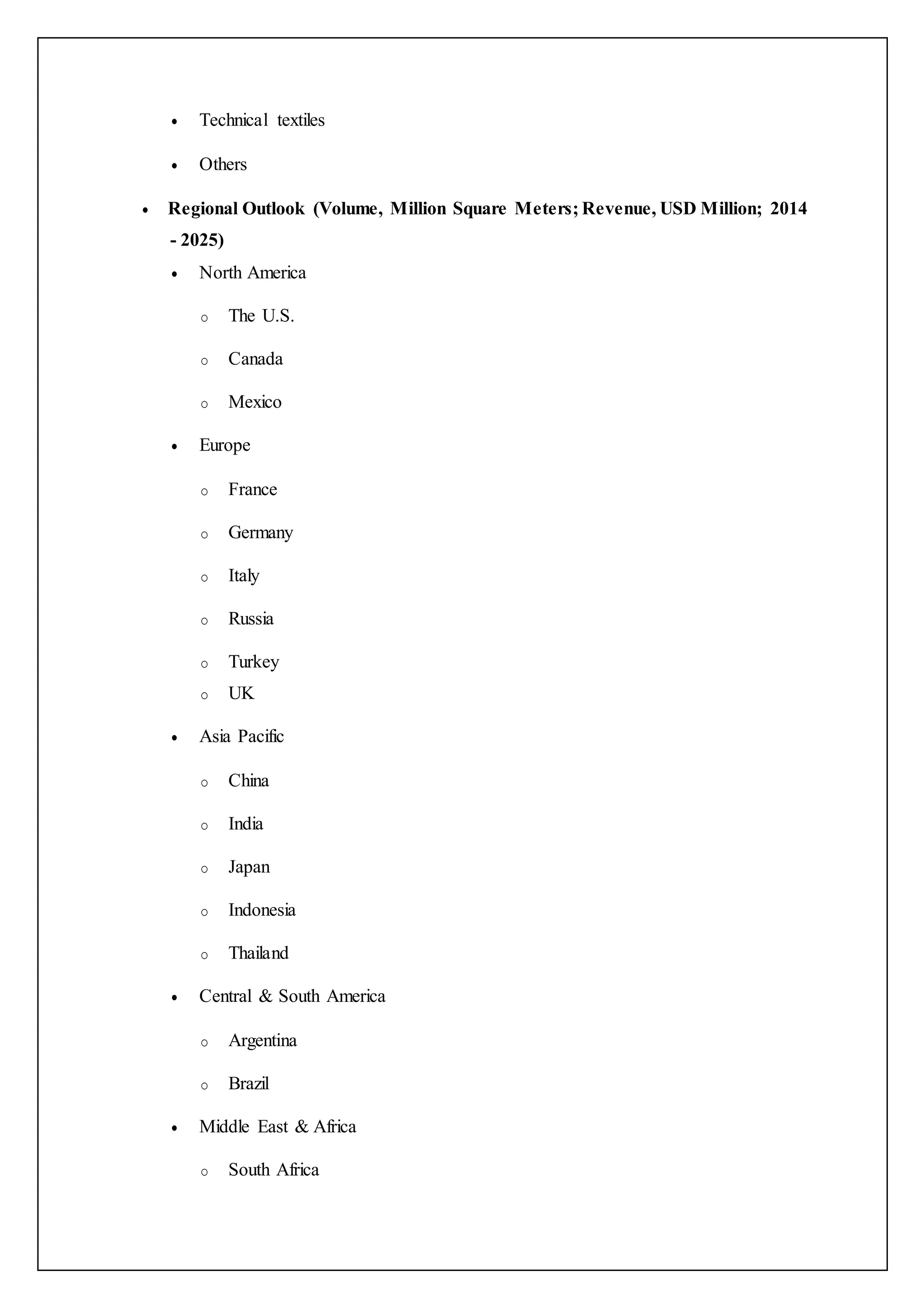  Technical textiles
 Others
 Regional Outlook (Volume, Million Square Meters; Revenue, USD Million; 2014
- 2025)
 North America
o The U.S.
o Canada
o Mexico
 Europe
o France
o Germany
o Italy
o Russia
o Turkey
o UK
 Asia Pacific
o China
o India
o Japan
o Indonesia
o Thailand
 Central & South America
o Argentina
o Brazil
 Middle East & Africa
o South Africa
 