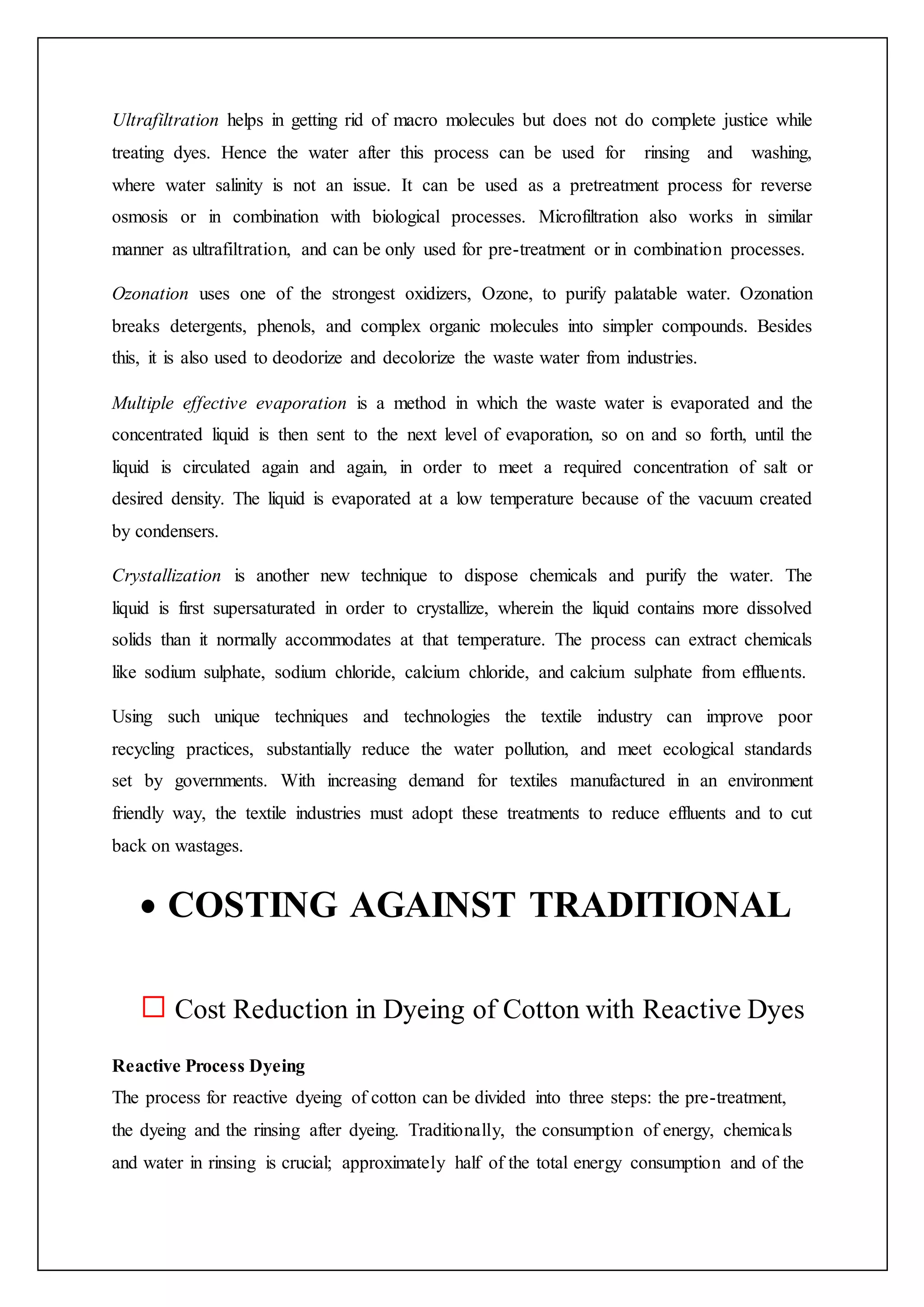 Ultrafiltration helps in getting rid of macro molecules but does not do complete justice while
treating dyes. Hence the water after this process can be used for rinsing and washing,
where water salinity is not an issue. It can be used as a pretreatment process for reverse
osmosis or in combination with biological processes. Microfiltration also works in similar
manner as ultrafiltration, and can be only used for pre-treatment or in combination processes.
Ozonation uses one of the strongest oxidizers, Ozone, to purify palatable water. Ozonation
breaks detergents, phenols, and complex organic molecules into simpler compounds. Besides
this, it is also used to deodorize and decolorize the waste water from industries.
Multiple effective evaporation is a method in which the waste water is evaporated and the
concentrated liquid is then sent to the next level of evaporation, so on and so forth, until the
liquid is circulated again and again, in order to meet a required concentration of salt or
desired density. The liquid is evaporated at a low temperature because of the vacuum created
by condensers.
Crystallization is another new technique to dispose chemicals and purify the water. The
liquid is first supersaturated in order to crystallize, wherein the liquid contains more dissolved
solids than it normally accommodates at that temperature. The process can extract chemicals
like sodium sulphate, sodium chloride, calcium chloride, and calcium sulphate from effluents.
Using such unique techniques and technologies the textile industry can improve poor
recycling practices, substantially reduce the water pollution, and meet ecological standards
set by governments. With increasing demand for textiles manufactured in an environment
friendly way, the textile industries must adopt these treatments to reduce effluents and to cut
back on wastages.
 COSTING AGAINST TRADITIONAL
Cost Reduction in Dyeing of Cotton with Reactive Dyes
Reactive Process Dyeing
The process for reactive dyeing of cotton can be divided into three steps: the pre-treatment,
the dyeing and the rinsing after dyeing. Traditionally, the consumption of energy, chemicals
and water in rinsing is crucial; approximately half of the total energy consumption and of the
 