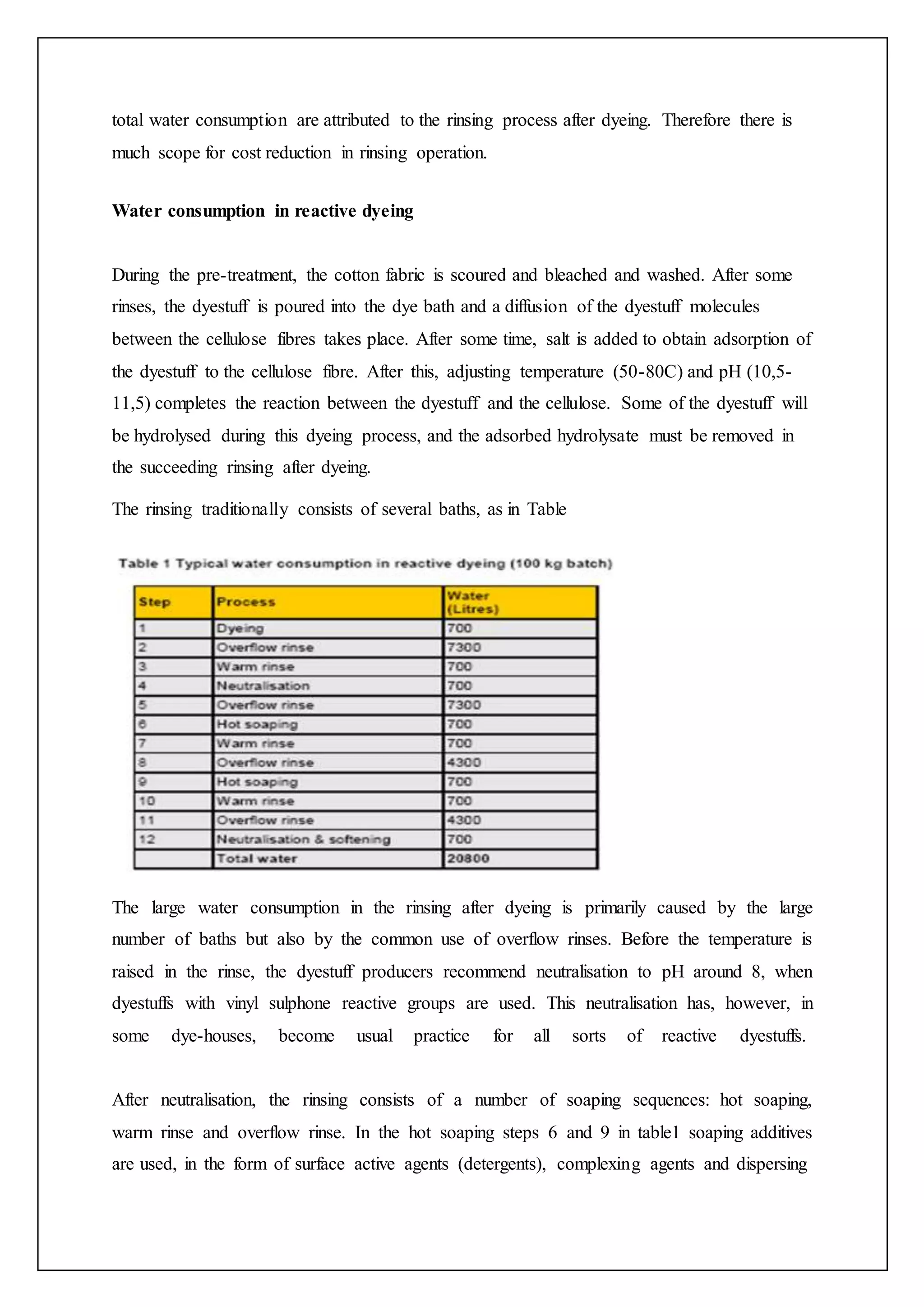 total water consumption are attributed to the rinsing process after dyeing. Therefore there is
much scope for cost reduction in rinsing operation.
Water consumption in reactive dyeing
During the pre-treatment, the cotton fabric is scoured and bleached and washed. After some
rinses, the dyestuff is poured into the dye bath and a diffusion of the dyestuff molecules
between the cellulose fibres takes place. After some time, salt is added to obtain adsorption of
the dyestuff to the cellulose fibre. After this, adjusting temperature (50-80C) and pH (10,5-
11,5) completes the reaction between the dyestuff and the cellulose. Some of the dyestuff will
be hydrolysed during this dyeing process, and the adsorbed hydrolysate must be removed in
the succeeding rinsing after dyeing.
The rinsing traditionally consists of several baths, as in Table
The large water consumption in the rinsing after dyeing is primarily caused by the large
number of baths but also by the common use of overflow rinses. Before the temperature is
raised in the rinse, the dyestuff producers recommend neutralisation to pH around 8, when
dyestuffs with vinyl sulphone reactive groups are used. This neutralisation has, however, in
some dye-houses, become usual practice for all sorts of reactive dyestuffs.
After neutralisation, the rinsing consists of a number of soaping sequences: hot soaping,
warm rinse and overflow rinse. In the hot soaping steps 6 and 9 in table1 soaping additives
are used, in the form of surface active agents (detergents), complexing agents and dispersing
 