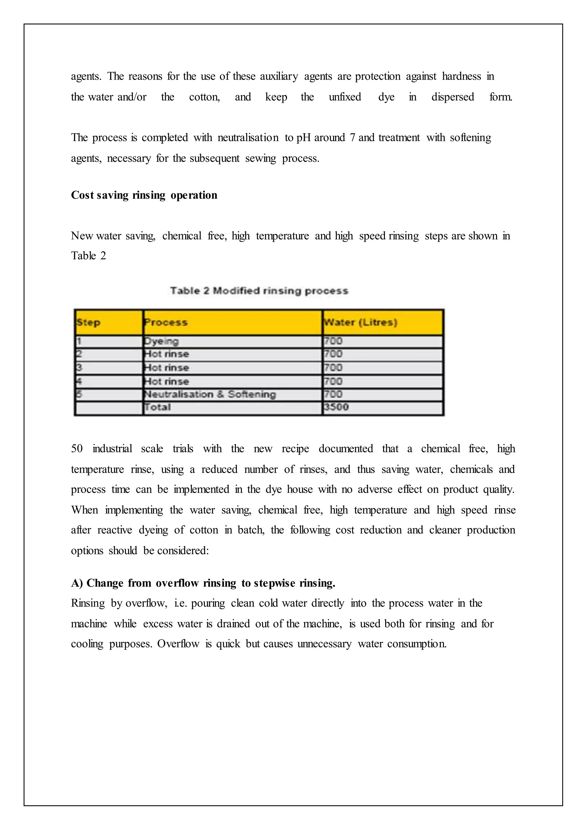 agents. The reasons for the use of these auxiliary agents are protection against hardness in
the water and/or the cotton, and keep the unfixed dye in dispersed form.
The process is completed with neutralisation to pH around 7 and treatment with softening
agents, necessary for the subsequent sewing process.
Cost saving rinsing operation
New water saving, chemical free, high temperature and high speed rinsing steps are shown in
Table 2
50 industrial scale trials with the new recipe documented that a chemical free, high
temperature rinse, using a reduced number of rinses, and thus saving water, chemicals and
process time can be implemented in the dye house with no adverse effect on product quality.
When implementing the water saving, chemical free, high temperature and high speed rinse
after reactive dyeing of cotton in batch, the following cost reduction and cleaner production
options should be considered:
A) Change from overflow rinsing to stepwise rinsing.
Rinsing by overflow, i.e. pouring clean cold water directly into the process water in the
machine while excess water is drained out of the machine, is used both for rinsing and for
cooling purposes. Overflow is quick but causes unnecessary water consumption.
 