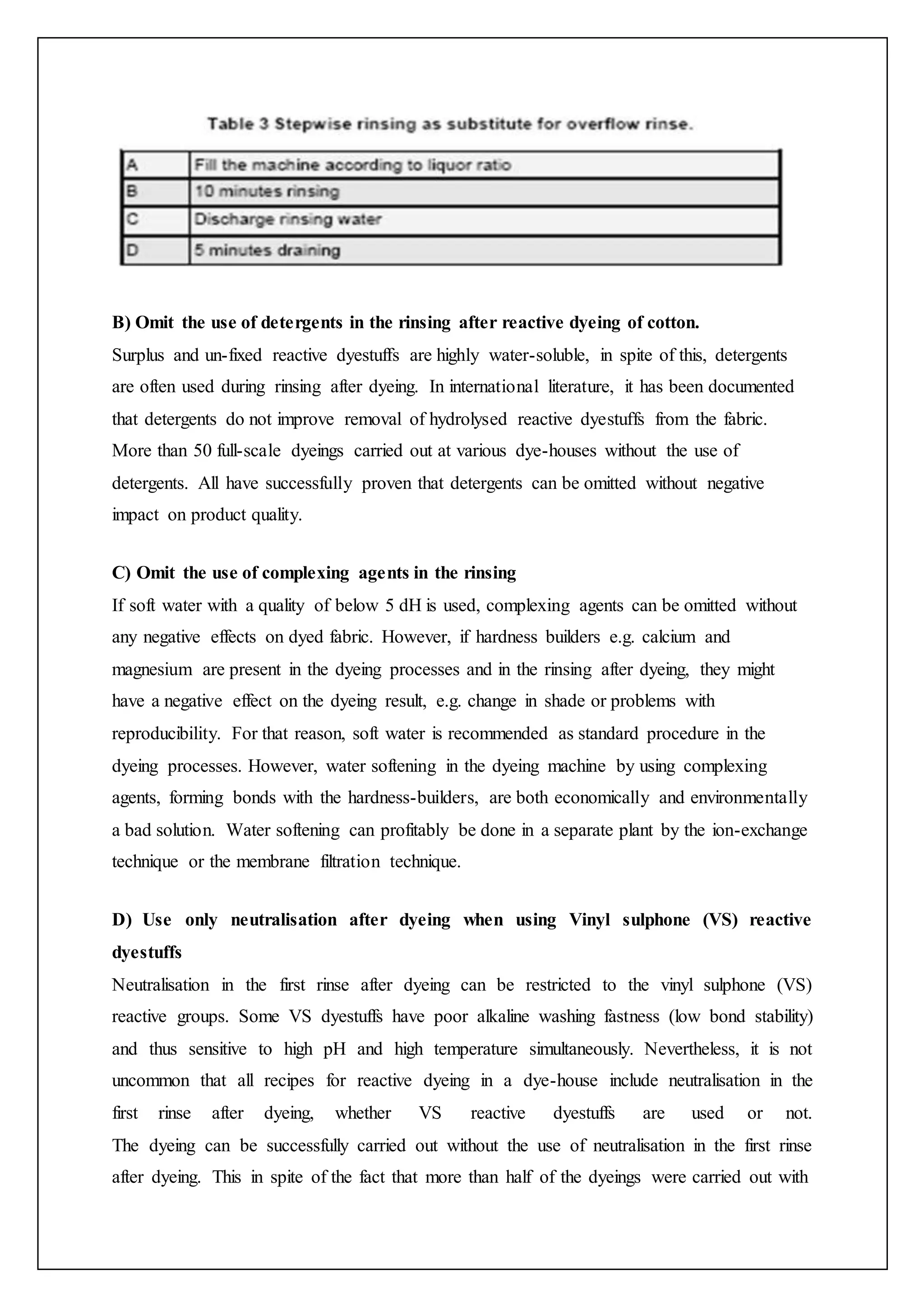 B) Omit the use of detergents in the rinsing after reactive dyeing of cotton.
Surplus and un-fixed reactive dyestuffs are highly water-soluble, in spite of this, detergents
are often used during rinsing after dyeing. In international literature, it has been documented
that detergents do not improve removal of hydrolysed reactive dyestuffs from the fabric.
More than 50 full-scale dyeings carried out at various dye-houses without the use of
detergents. All have successfully proven that detergents can be omitted without negative
impact on product quality.
C) Omit the use of complexing agents in the rinsing
If soft water with a quality of below 5 dH is used, complexing agents can be omitted without
any negative effects on dyed fabric. However, if hardness builders e.g. calcium and
magnesium are present in the dyeing processes and in the rinsing after dyeing, they might
have a negative effect on the dyeing result, e.g. change in shade or problems with
reproducibility. For that reason, soft water is recommended as standard procedure in the
dyeing processes. However, water softening in the dyeing machine by using complexing
agents, forming bonds with the hardness-builders, are both economically and environmentally
a bad solution. Water softening can profitably be done in a separate plant by the ion-exchange
technique or the membrane filtration technique.
D) Use only neutralisation after dyeing when using Vinyl sulphone (VS) reactive
dyestuffs
Neutralisation in the first rinse after dyeing can be restricted to the vinyl sulphone (VS)
reactive groups. Some VS dyestuffs have poor alkaline washing fastness (low bond stability)
and thus sensitive to high pH and high temperature simultaneously. Nevertheless, it is not
uncommon that all recipes for reactive dyeing in a dye-house include neutralisation in the
first rinse after dyeing, whether VS reactive dyestuffs are used or not.
The dyeing can be successfully carried out without the use of neutralisation in the first rinse
after dyeing. This in spite of the fact that more than half of the dyeings were carried out with
 