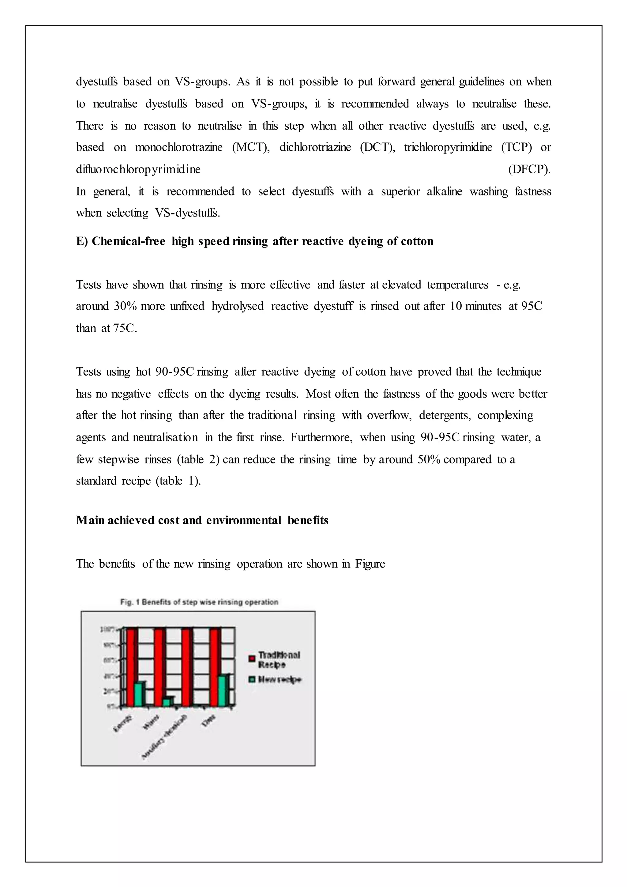 dyestuffs based on VS-groups. As it is not possible to put forward general guidelines on when
to neutralise dyestuffs based on VS-groups, it is recommended always to neutralise these.
There is no reason to neutralise in this step when all other reactive dyestuffs are used, e.g.
based on monochlorotrazine (MCT), dichlorotriazine (DCT), trichloropyrimidine (TCP) or
difluorochloropyrimidine (DFCP).
In general, it is recommended to select dyestuffs with a superior alkaline washing fastness
when selecting VS-dyestuffs.
E) Chemical-free high speed rinsing after reactive dyeing of cotton
Tests have shown that rinsing is more effective and faster at elevated temperatures - e.g.
around 30% more unfixed hydrolysed reactive dyestuff is rinsed out after 10 minutes at 95C
than at 75C.
Tests using hot 90-95C rinsing after reactive dyeing of cotton have proved that the technique
has no negative effects on the dyeing results. Most often the fastness of the goods were better
after the hot rinsing than after the traditional rinsing with overflow, detergents, complexing
agents and neutralisation in the first rinse. Furthermore, when using 90-95C rinsing water, a
few stepwise rinses (table 2) can reduce the rinsing time by around 50% compared to a
standard recipe (table 1).
Main achieved cost and environmental benefits
The benefits of the new rinsing operation are shown in Figure
 
