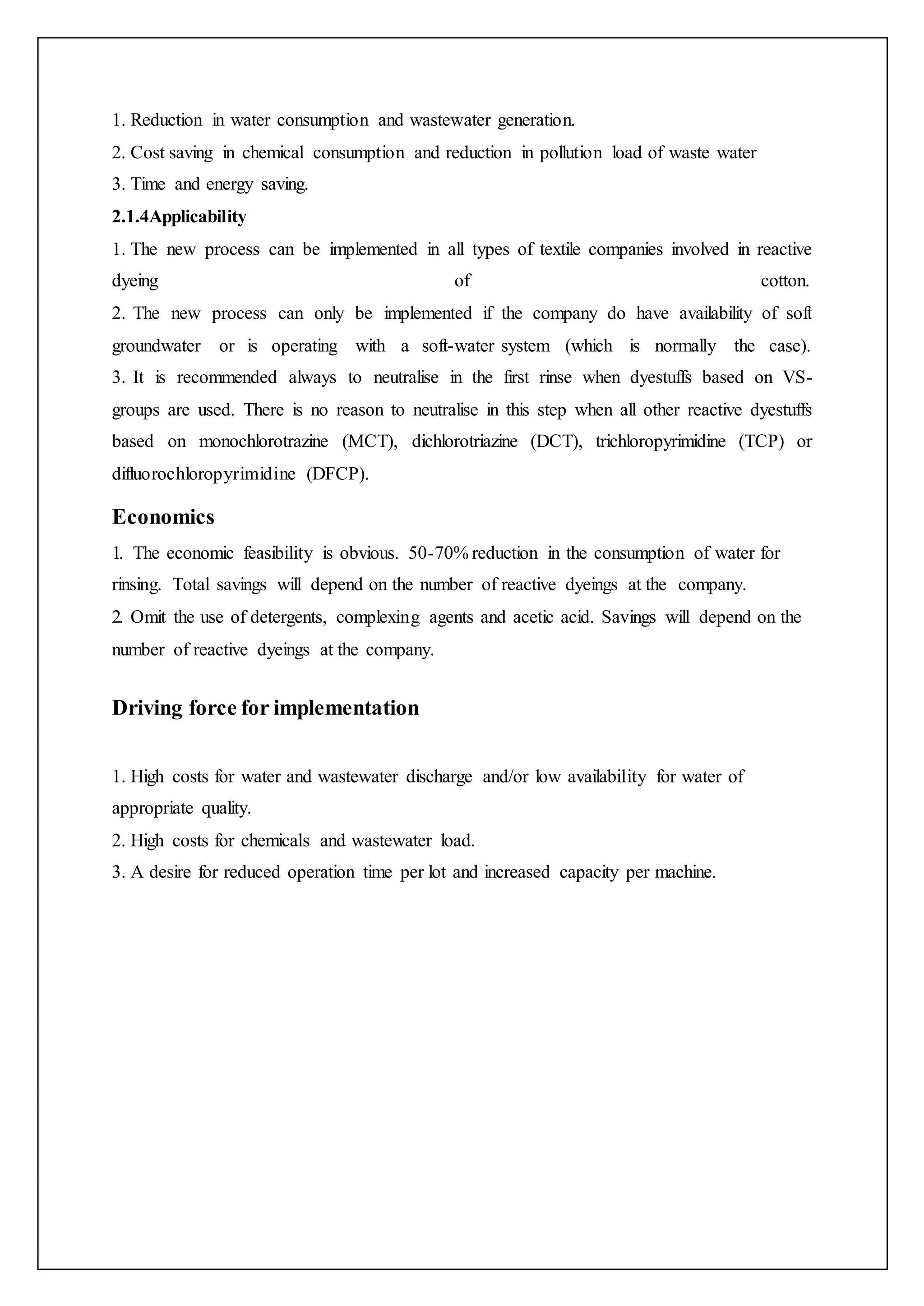 1. Reduction in water consumption and wastewater generation.
2. Cost saving in chemical consumption and reduction in pollution load of waste water
3. Time and energy saving.
2.1.4Applicability
1. The new process can be implemented in all types of textile companies involved in reactive
dyeing of cotton.
2. The new process can only be implemented if the company do have availability of soft
groundwater or is operating with a soft-water system (which is normally the case).
3. It is recommended always to neutralise in the first rinse when dyestuffs based on VS-
groups are used. There is no reason to neutralise in this step when all other reactive dyestuffs
based on monochlorotrazine (MCT), dichlorotriazine (DCT), trichloropyrimidine (TCP) or
difluorochloropyrimidine (DFCP).
Economics
1. The economic feasibility is obvious. 50-70% reduction in the consumption of water for
rinsing. Total savings will depend on the number of reactive dyeings at the company.
2. Omit the use of detergents, complexing agents and acetic acid. Savings will depend on the
number of reactive dyeings at the company.
Driving force for implementation
1. High costs for water and wastewater discharge and/or low availability for water of
appropriate quality.
2. High costs for chemicals and wastewater load.
3. A desire for reduced operation time per lot and increased capacity per machine.
 