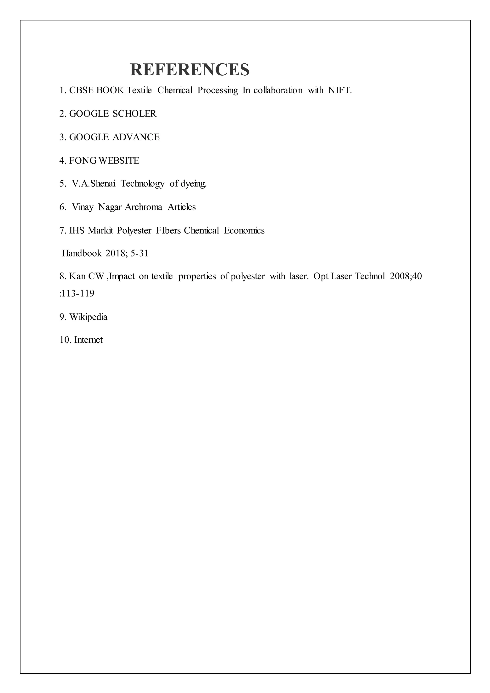 REFERENCES
1. CBSE BOOK Textile Chemical Processing In collaboration with NIFT.
2. GOOGLE SCHOLER
3. GOOGLE ADVANCE
4. FONG WEBSITE
5. V.A.Shenai Technology of dyeing.
6. Vinay Nagar Archroma Articles
7. IHS Markit Polyester FIbers Chemical Economics
Handbook 2018; 5-31
8. Kan CW ,Impact on textile properties of polyester with laser. Opt Laser Technol 2008;40
:113-119
9. Wikipedia
10. Internet
 