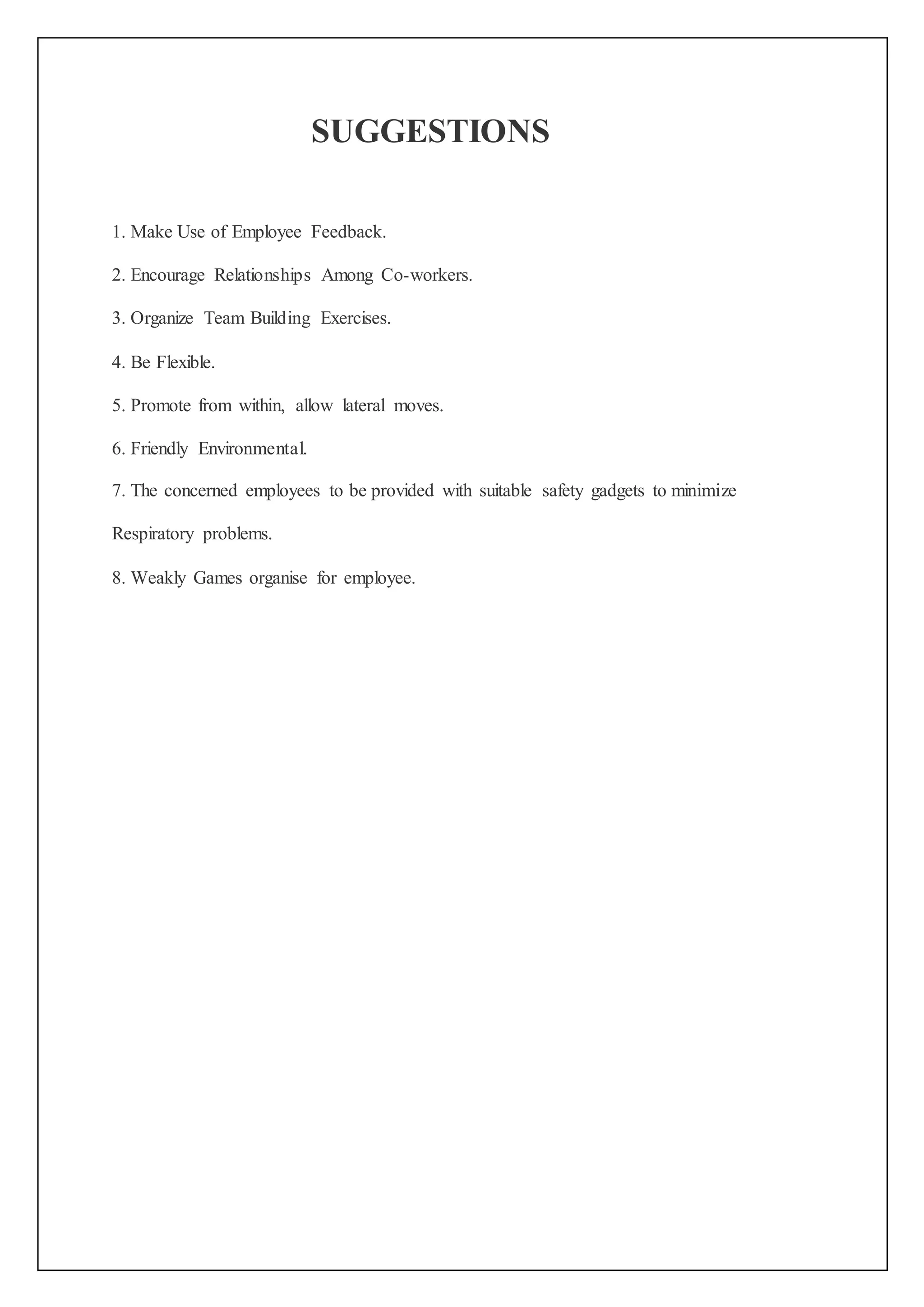 SUGGESTIONS
1. Make Use of Employee Feedback.
2. Encourage Relationships Among Co-workers.
3. Organize Team Building Exercises.
4. Be Flexible.
5. Promote from within, allow lateral moves.
6. Friendly Environmental.
7. The concerned employees to be provided with suitable safety gadgets to minimize
Respiratory problems.
8. Weakly Games organise for employee.
 