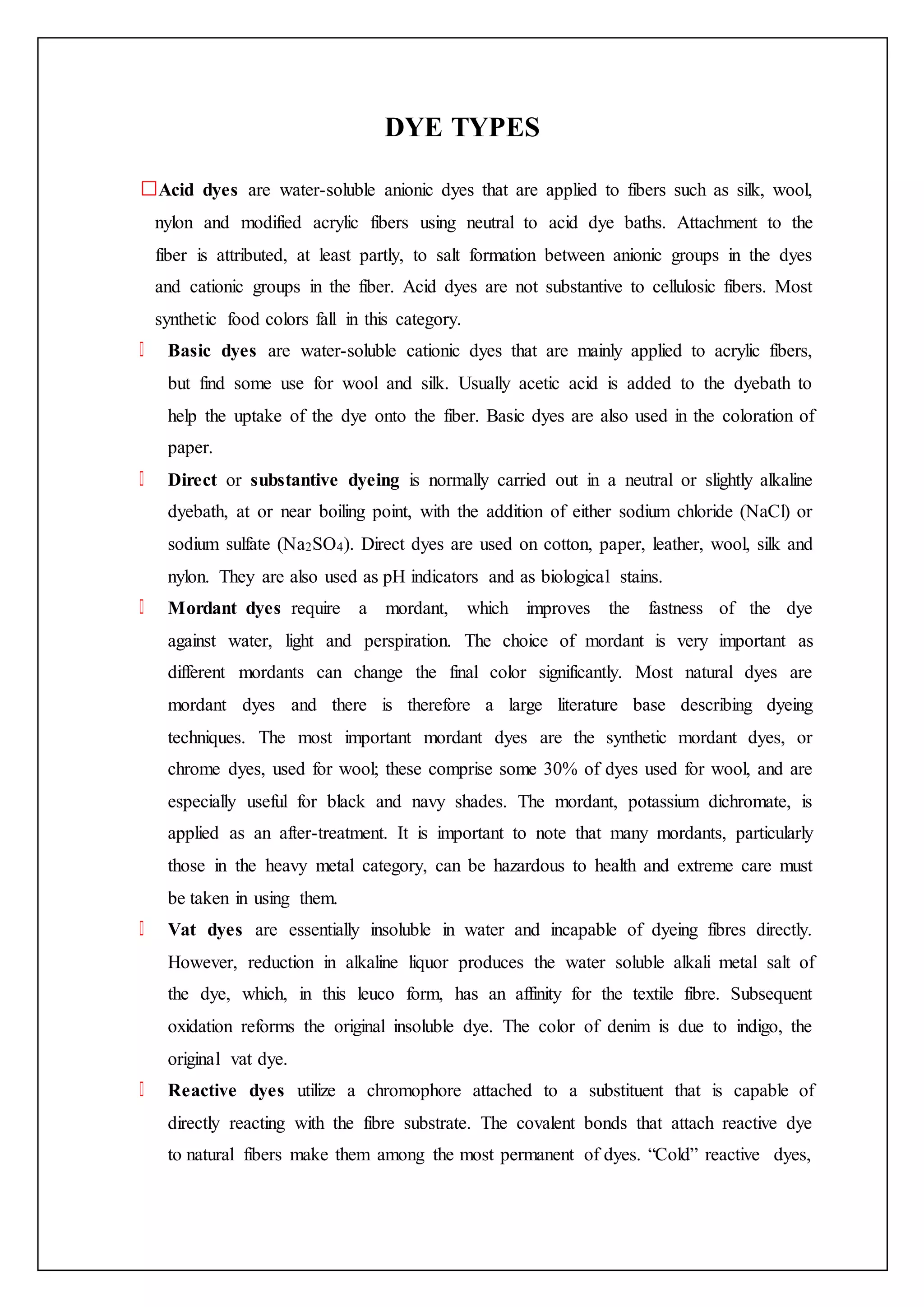 DYE TYPES
Acid dyes are water-soluble anionic dyes that are applied to fibers such as silk, wool,
nylon and modified acrylic fibers using neutral to acid dye baths. Attachment to the
fiber is attributed, at least partly, to salt formation between anionic groups in the dyes
and cationic groups in the fiber. Acid dyes are not substantive to cellulosic fibers. Most
synthetic food colors fall in this category.
Basic dyes are water-soluble cationic dyes that are mainly applied to acrylic fibers,
but find some use for wool and silk. Usually acetic acid is added to the dyebath to
help the uptake of the dye onto the fiber. Basic dyes are also used in the coloration of
paper.
Direct or substantive dyeing is normally carried out in a neutral or slightly alkaline
dyebath, at or near boiling point, with the addition of either sodium chloride (NaCl) or
sodium sulfate (Na2SO4). Direct dyes are used on cotton, paper, leather, wool, silk and
nylon. They are also used as pH indicators and as biological stains.
Mordant dyes require a mordant, which improves the fastness of the dye
against water, light and perspiration. The choice of mordant is very important as
different mordants can change the final color significantly. Most natural dyes are
mordant dyes and there is therefore a large literature base describing dyeing
techniques. The most important mordant dyes are the synthetic mordant dyes, or
chrome dyes, used for wool; these comprise some 30% of dyes used for wool, and are
especially useful for black and navy shades. The mordant, potassium dichromate, is
applied as an after-treatment. It is important to note that many mordants, particularly
those in the heavy metal category, can be hazardous to health and extreme care must
be taken in using them.
Vat dyes are essentially insoluble in water and incapable of dyeing fibres directly.
However, reduction in alkaline liquor produces the water soluble alkali metal salt of
the dye, which, in this leuco form, has an affinity for the textile fibre. Subsequent
oxidation reforms the original insoluble dye. The color of denim is due to indigo, the
original vat dye.
Reactive dyes utilize a chromophore attached to a substituent that is capable of
directly reacting with the fibre substrate. The covalent bonds that attach reactive dye
to natural fibers make them among the most permanent of dyes. “Cold” reactive dyes,
 