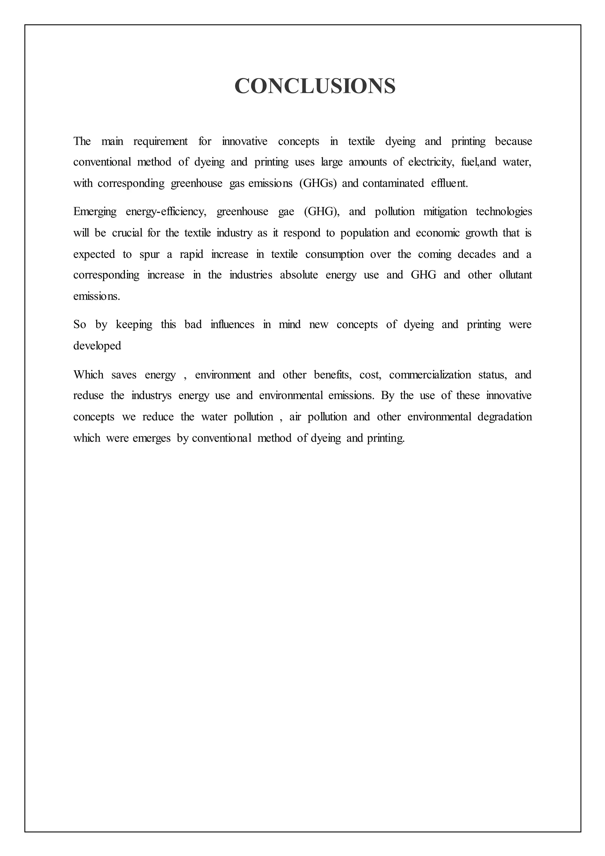 CONCLUSIONS
The main requirement for innovative concepts in textile dyeing and printing because
conventional method of dyeing and printing uses large amounts of electricity, fuel,and water,
with corresponding greenhouse gas emissions (GHGs) and contaminated effluent.
Emerging energy-efficiency, greenhouse gae (GHG), and pollution mitigation technologies
will be crucial for the textile industry as it respond to population and economic growth that is
expected to spur a rapid increase in textile consumption over the coming decades and a
corresponding increase in the industries absolute energy use and GHG and other ollutant
emissions.
So by keeping this bad influences in mind new concepts of dyeing and printing were
developed
Which saves energy , environment and other benefits, cost, commercialization status, and
reduse the industrys energy use and environmental emissions. By the use of these innovative
concepts we reduce the water pollution , air pollution and other environmental degradation
which were emerges by conventional method of dyeing and printing.
 