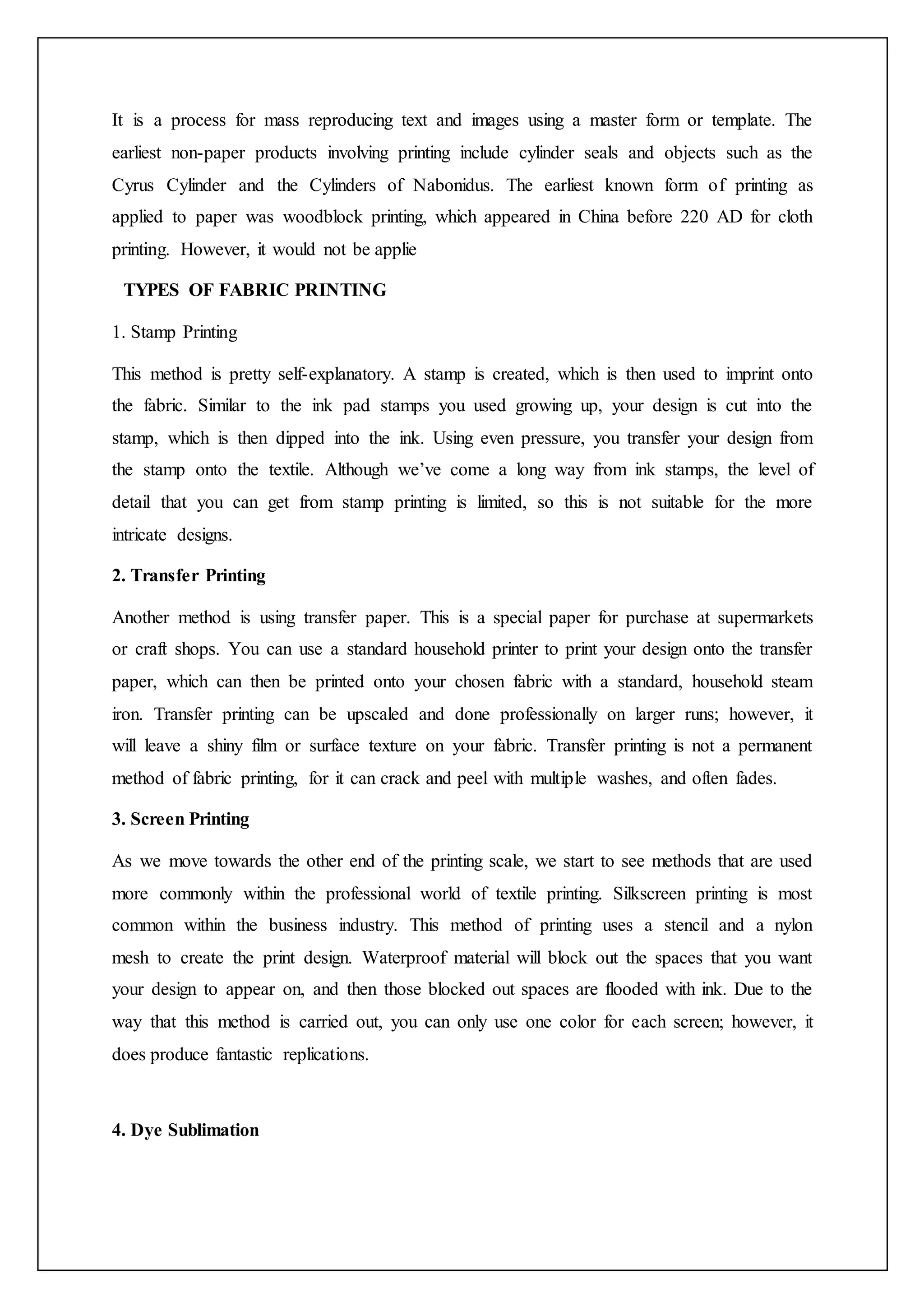 It is a process for mass reproducing text and images using a master form or template. The
earliest non-paper products involving printing include cylinder seals and objects such as the
Cyrus Cylinder and the Cylinders of Nabonidus. The earliest known form of printing as
applied to paper was woodblock printing, which appeared in China before 220 AD for cloth
printing. However, it would not be applie
TYPES OF FABRIC PRINTING
1. Stamp Printing
This method is pretty self-explanatory. A stamp is created, which is then used to imprint onto
the fabric. Similar to the ink pad stamps you used growing up, your design is cut into the
stamp, which is then dipped into the ink. Using even pressure, you transfer your design from
the stamp onto the textile. Although we’ve come a long way from ink stamps, the level of
detail that you can get from stamp printing is limited, so this is not suitable for the more
intricate designs.
2. Transfer Printing
Another method is using transfer paper. This is a special paper for purchase at supermarkets
or craft shops. You can use a standard household printer to print your design onto the transfer
paper, which can then be printed onto your chosen fabric with a standard, household steam
iron. Transfer printing can be upscaled and done professionally on larger runs; however, it
will leave a shiny film or surface texture on your fabric. Transfer printing is not a permanent
method of fabric printing, for it can crack and peel with multiple washes, and often fades.
3. Screen Printing
As we move towards the other end of the printing scale, we start to see methods that are used
more commonly within the professional world of textile printing. Silkscreen printing is most
common within the business industry. This method of printing uses a stencil and a nylon
mesh to create the print design. Waterproof material will block out the spaces that you want
your design to appear on, and then those blocked out spaces are flooded with ink. Due to the
way that this method is carried out, you can only use one color for each screen; however, it
does produce fantastic replications.
4. Dye Sublimation
 