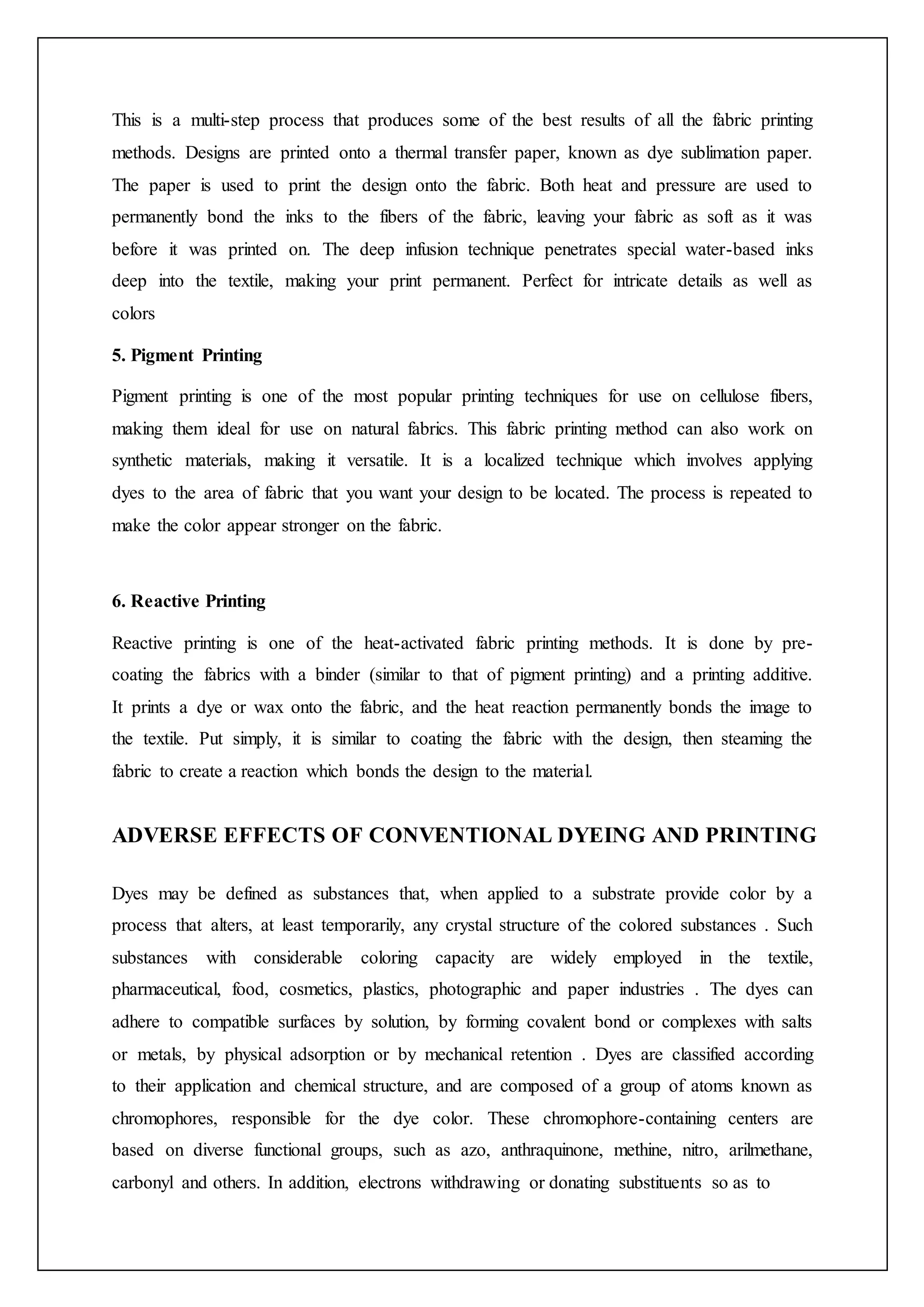This is a multi-step process that produces some of the best results of all the fabric printing
methods. Designs are printed onto a thermal transfer paper, known as dye sublimation paper.
The paper is used to print the design onto the fabric. Both heat and pressure are used to
permanently bond the inks to the fibers of the fabric, leaving your fabric as soft as it was
before it was printed on. The deep infusion technique penetrates special water-based inks
deep into the textile, making your print permanent. Perfect for intricate details as well as
colors
5. Pigment Printing
Pigment printing is one of the most popular printing techniques for use on cellulose fibers,
making them ideal for use on natural fabrics. This fabric printing method can also work on
synthetic materials, making it versatile. It is a localized technique which involves applying
dyes to the area of fabric that you want your design to be located. The process is repeated to
make the color appear stronger on the fabric.
6. Reactive Printing
Reactive printing is one of the heat-activated fabric printing methods. It is done by pre-
coating the fabrics with a binder (similar to that of pigment printing) and a printing additive.
It prints a dye or wax onto the fabric, and the heat reaction permanently bonds the image to
the textile. Put simply, it is similar to coating the fabric with the design, then steaming the
fabric to create a reaction which bonds the design to the material.
ADVERSE EFFECTS OF CONVENTIONAL DYEING AND PRINTING
Dyes may be defined as substances that, when applied to a substrate provide color by a
process that alters, at least temporarily, any crystal structure of the colored substances . Such
substances with considerable coloring capacity are widely employed in the textile,
pharmaceutical, food, cosmetics, plastics, photographic and paper industries . The dyes can
adhere to compatible surfaces by solution, by forming covalent bond or complexes with salts
or metals, by physical adsorption or by mechanical retention . Dyes are classified according
to their application and chemical structure, and are composed of a group of atoms known as
chromophores, responsible for the dye color. These chromophore-containing centers are
based on diverse functional groups, such as azo, anthraquinone, methine, nitro, arilmethane,
carbonyl and others. In addition, electrons withdrawing or donating substituents so as to
 