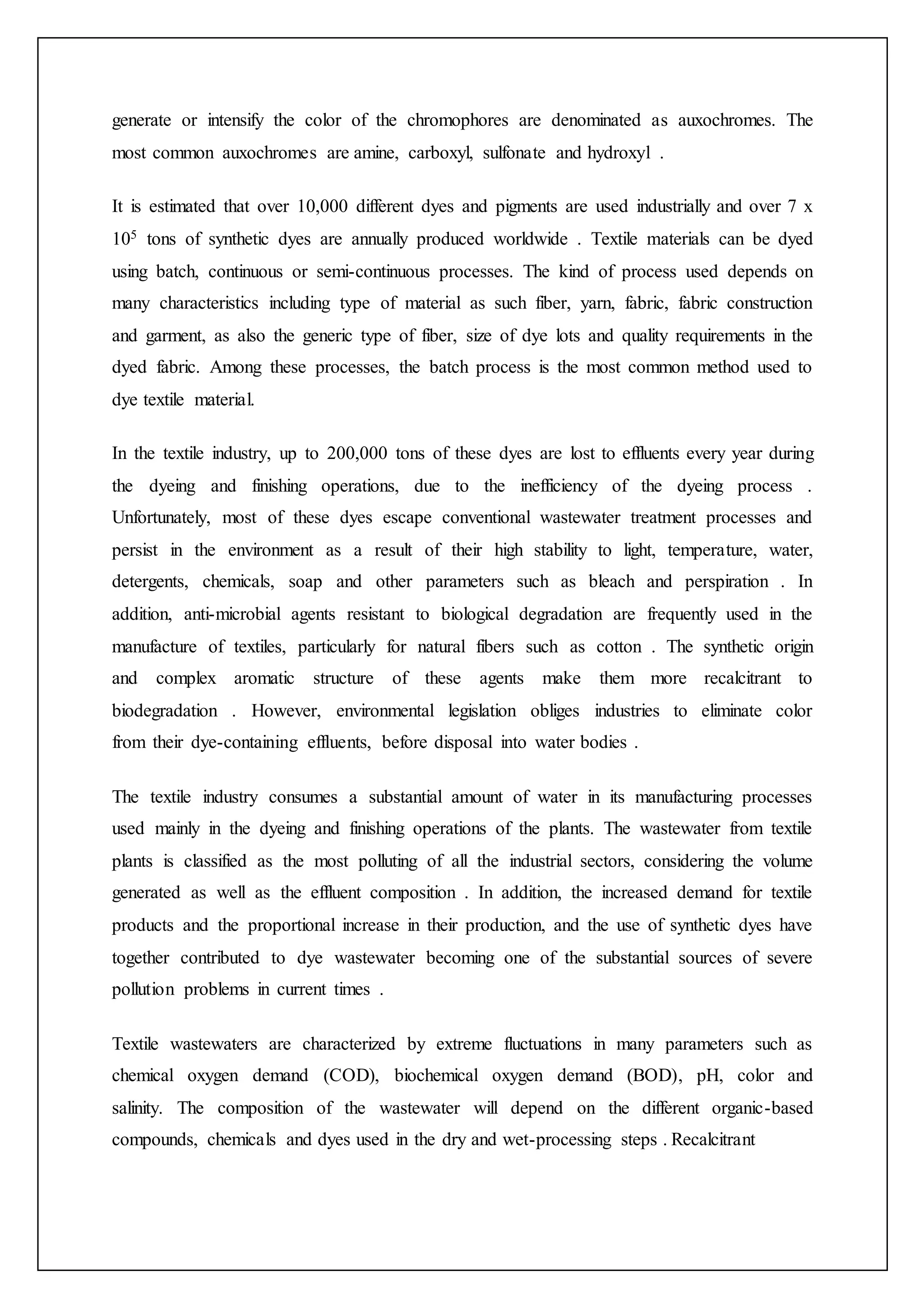 generate or intensify the color of the chromophores are denominated as auxochromes. The
most common auxochromes are amine, carboxyl, sulfonate and hydroxyl .
It is estimated that over 10,000 different dyes and pigments are used industrially and over 7 x
105 tons of synthetic dyes are annually produced worldwide . Textile materials can be dyed
using batch, continuous or semi-continuous processes. The kind of process used depends on
many characteristics including type of material as such fiber, yarn, fabric, fabric construction
and garment, as also the generic type of fiber, size of dye lots and quality requirements in the
dyed fabric. Among these processes, the batch process is the most common method used to
dye textile material.
In the textile industry, up to 200,000 tons of these dyes are lost to effluents every year during
the dyeing and finishing operations, due to the inefficiency of the dyeing process .
Unfortunately, most of these dyes escape conventional wastewater treatment processes and
persist in the environment as a result of their high stability to light, temperature, water,
detergents, chemicals, soap and other parameters such as bleach and perspiration . In
addition, anti-microbial agents resistant to biological degradation are frequently used in the
manufacture of textiles, particularly for natural fibers such as cotton . The synthetic origin
and complex aromatic structure of these agents make them more recalcitrant to
biodegradation . However, environmental legislation obliges industries to eliminate color
from their dye-containing effluents, before disposal into water bodies .
The textile industry consumes a substantial amount of water in its manufacturing processes
used mainly in the dyeing and finishing operations of the plants. The wastewater from textile
plants is classified as the most polluting of all the industrial sectors, considering the volume
generated as well as the effluent composition . In addition, the increased demand for textile
products and the proportional increase in their production, and the use of synthetic dyes have
together contributed to dye wastewater becoming one of the substantial sources of severe
pollution problems in current times .
Textile wastewaters are characterized by extreme fluctuations in many parameters such as
chemical oxygen demand (COD), biochemical oxygen demand (BOD), pH, color and
salinity. The composition of the wastewater will depend on the different organic-based
compounds, chemicals and dyes used in the dry and wet-processing steps . Recalcitrant
 