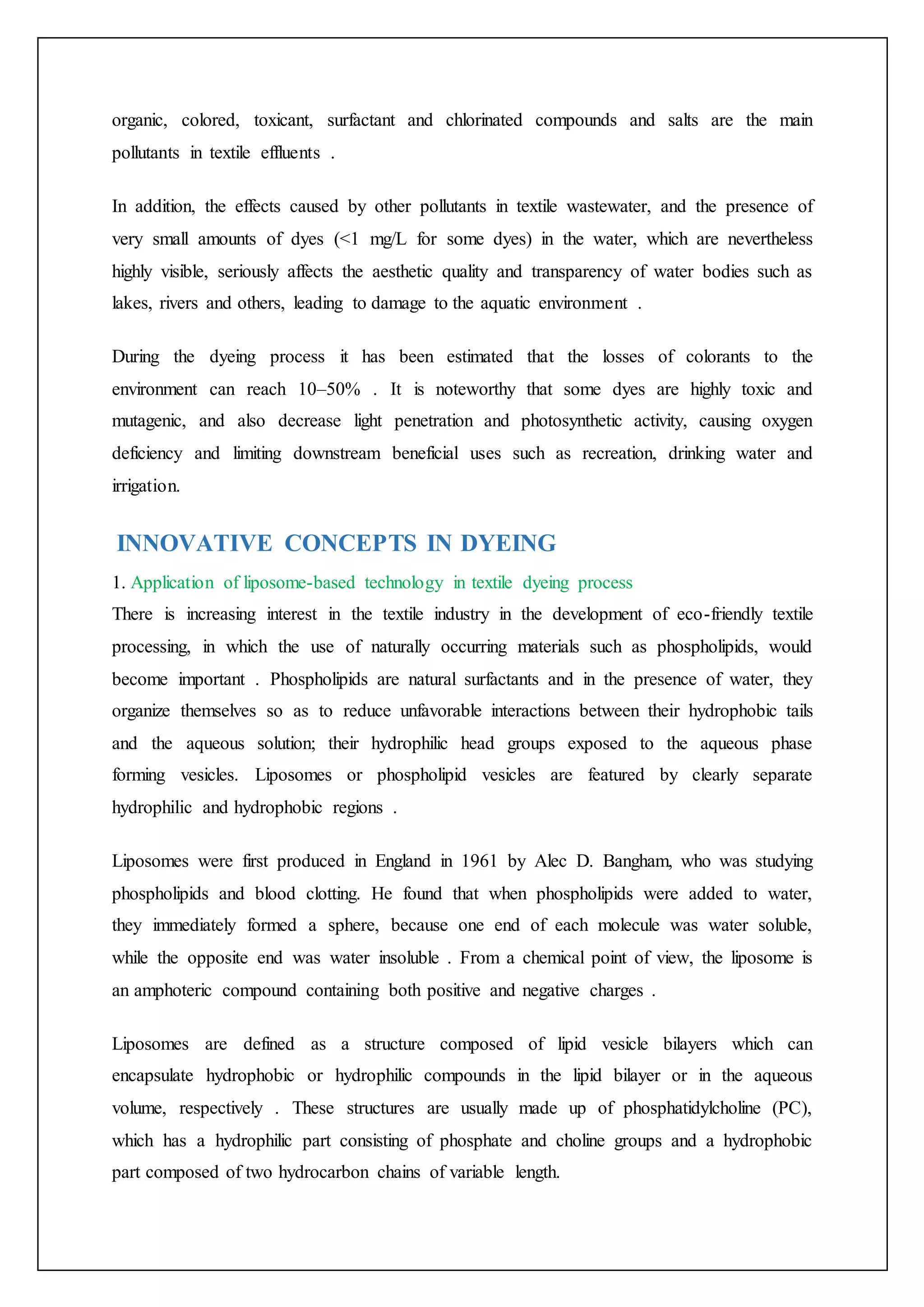 organic, colored, toxicant, surfactant and chlorinated compounds and salts are the main
pollutants in textile effluents .
In addition, the effects caused by other pollutants in textile wastewater, and the presence of
very small amounts of dyes (<1 mg/L for some dyes) in the water, which are nevertheless
highly visible, seriously affects the aesthetic quality and transparency of water bodies such as
lakes, rivers and others, leading to damage to the aquatic environment .
During the dyeing process it has been estimated that the losses of colorants to the
environment can reach 10–50% . It is noteworthy that some dyes are highly toxic and
mutagenic, and also decrease light penetration and photosynthetic activity, causing oxygen
deficiency and limiting downstream beneficial uses such as recreation, drinking water and
irrigation.
INNOVATIVE CONCEPTS IN DYEING
1. Application of liposome-based technology in textile dyeing process
There is increasing interest in the textile industry in the development of eco-friendly textile
processing, in which the use of naturally occurring materials such as phospholipids, would
become important . Phospholipids are natural surfactants and in the presence of water, they
organize themselves so as to reduce unfavorable interactions between their hydrophobic tails
and the aqueous solution; their hydrophilic head groups exposed to the aqueous phase
forming vesicles. Liposomes or phospholipid vesicles are featured by clearly separate
hydrophilic and hydrophobic regions .
Liposomes were first produced in England in 1961 by Alec D. Bangham, who was studying
phospholipids and blood clotting. He found that when phospholipids were added to water,
they immediately formed a sphere, because one end of each molecule was water soluble,
while the opposite end was water insoluble . From a chemical point of view, the liposome is
an amphoteric compound containing both positive and negative charges .
Liposomes are defined as a structure composed of lipid vesicle bilayers which can
encapsulate hydrophobic or hydrophilic compounds in the lipid bilayer or in the aqueous
volume, respectively . These structures are usually made up of phosphatidylcholine (PC),
which has a hydrophilic part consisting of phosphate and choline groups and a hydrophobic
part composed of two hydrocarbon chains of variable length.
 