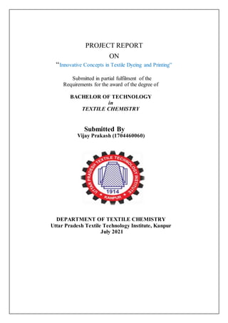 PROJECT REPORT
ON
“Innovative Concepts in Textile Dyeing and Printing”
Submitted in partial fulfilment of the
Requirements for the award of the degree of
BACHELOR OF TECHNOLOGY
in
TEXTILE CHEMISTRY
Submitted By
Vijay Prakash (1704460060)
DEPARTMENT OF TEXTILE CHEMISTRY
Uttar Pradesh Textile Technology Institute, Kanpur
July 2021
 